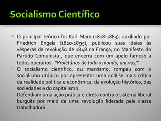    O principal teórico foi Karl Marx (1818-1883). auxiliado por
    Friedrich Engels (1820-1895), publicou suas ideias às
    vésperas da revolução de 1848 na França, no Manifesto do
    Partido Comunista , que encerra com um apelo famoso a
    todos operários: "Proletários de todo o mundo, uni-vos!"
   O socialismo científico, ou marxismo, rompeu com o
    socialismo utópico por apresentar uma análise mais crítica
    da realidade política e econômica, da evolução histórica, das
    sociedades e do capitalismo.
   Defendiam uma ação prática e direta contra o sistema liberal
    burguês por meio de uma revolução liderada pela classe
    trabalhadora.
 