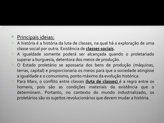    Principais ideias:
 A história é a história da luta de classes, na qual há a exploração de uma
  classe social por outra. Existência de classes sociais.
 A igualdade somente poderá ser alcançada quando o proletariado
  superar a burguesia, detentora dos meios de produção.
 O Estado proletário se apossaria dos bens de produção (máquinas,
  terras, capital) e proporcionaria os meios para que a sociedade atingisse
  a igualdade e o comunismo, ponto máximo da evolução histórica.
 Para Marx, o conflito entre classes (luta de classes) é a regra entre os
  homens, pois são as condições materiais da existência que o
  determinam. Portanto, no contexto do mundo industrializado, os
  proletários são os sujeitos revolucionários que devem mudar a história.
 