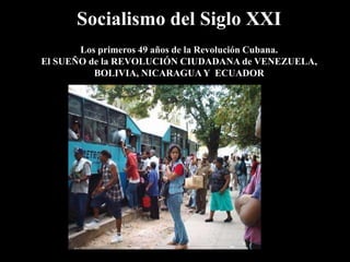 Socialismo del Siglo XXI
Los primeros 49 años de la Revolución Cubana.
El SUEÑO de la REVOLUCIÓN CIUDADANA de VENEZUELA,
BOLIVIA, NICARAGUA Y ECUADOR

 
