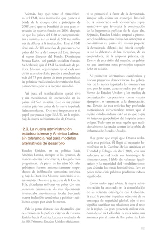 Además, hay que notar el renacimien-             te se pronunció a favor de la democracia,
to del FMI, una institución que parecía al          aunque sólo como un concepto limitado
borde de la desaparición a principios de            de la democracia —la democracia repre-
2008, pero que se benefició de una gran in-         sentativa— que favorecía la continuación
yección de nuevos fondos en 2009, después           de la hegemonía política de la clase alta.
de que los países del G20 se comprometie-           Segundo, Estados Unidos empezó a promo-
ran a suministrar un total de 500 mil millo-        ver el neoliberalismo. Estos dos conceptos se
nes de dólares a la institución. Hoy, el FMI        convirtieron en partes del mismo paquete:
tiene más de 40 acuerdos de préstamos con           la democracia «liberal» no estaría comple-
países del Sur y de Europa del Este. Aunque         ta sin la «libertad» de los mercados, de los
el nuevo director del Fondo, Dominique              empleadores, de la empresa privada, etc.
Strauss Kahn, del partido socialista francés,       Dentro de esta visión del mundo, un gobier-
ha declarado que el FMI ha cambiado de po-          no que cuestiona estos principios sagrados
lítica. Nuestra organización revisó cada uno        debe ser aislado.
de los acuerdos el año pasado y concluyó que
más del 75 por ciento de estos preconizaban            Al promover alternativas económicas y
                                                    nuevos proyectos democráticos, los gobier-
las políticas tradicionales de restricción fiscal
                                                    nos de la nueva izquierda latinoamericana
o monetaria pese a la recesión mundial.
                                                    son, por lo tanto, caracterizados por el go-
   Así pues, el neoliberalismo quedó vivo           bierno de Estados Unidos y los medios de
y sus mecanismos de intervención en los             comunicación corporativos como «malos
países del Sur intactos. Este es un primer          ejemplos», o «amenazas a la democracia»,
desafío para los países de la nueva izquierda       etc. Debajo de esta retórica hay profundas
latinoamericana. Otro reto importante es el         motivaciones estructurales: temen que el
papel que pueda jugar EE.UU. en la región,          capital estadounidense esté en riesgo; o que
bajo la nueva administración de Obama.              los intereses geopolíticos del Imperio corran
                                                    peligro. Todo esto en una región que tradi-
                                                    cionalmente ha estado dentro de la orbita de
 2.3. La nueva administración                       influencia de Estados Unidos.
estadounidense y América Latina:
sin tolerancia real para modelos                       Hay gente que creyó que Obama recha-
alternativos de desarrollo                          zaría esta política. Él llego al escenario he-
                                                    misférico en la Cumbre de las Américas en
Estados Unidos, en su política hacia                Trinidad y Tobago, en abril 2009, con una
América Latina, siempre se ha opuesto, de           seductora actitud hacia sus homólogos la-
manera abierta o encubierta, a los gobiernos        tinoamericanos. Habló de «alianzas iguali-
progresistas. A partir de los años 50, tales        tarias» y la necesidad del «multilaterismo»
gobiernos fueron automáticamente sospe-             para abordar los temas hemisféricos. Pero en
chosos de infiltración comunista soviética          pocos meses estás palabras perdieron todo su
y, bajo la Doctrina Monroe, sometidos a in-         significado.
tervención. Durante gran parte de la Guerra
Fría, dictaduras militares en países con una           Como todos aquí saben, la nueva admi-
«amenaza comunista» –la cual típicamente            nistración ha avanzado en la consolidación
involucraba movimientos locales buscando            de su relación estratégica con Colombia,
mayor inclusión económica y política– reci-         la cual le permite impulsar objetivos de su
bieron apoyo por decir lo menos.                    estrategia de seguridad global, aún si esto
                                                    significa sacrificar sus relaciones con el resto
  Vale la pena destacar dos desarrollos que         de la región. La gran presencia militar esta-
ocurrieron en la política exterior de Estados       dounidense en Colombia es vista como una
Unidos hacia América Latina a mediados de           amenaza por el resto de los países de Lati-
los 80. Primero, Estados Unidos oficialmen-

                                                                                                103
 