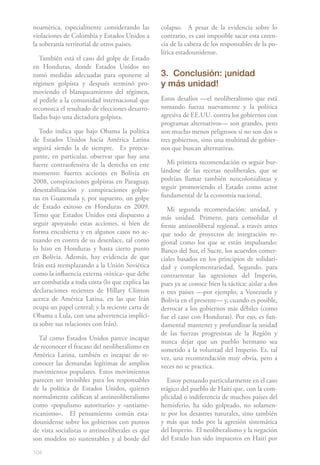 noamérica, especialmente considerando las        colapso. A pesar de la evidencia sobre lo
violaciones de Colombia y Estados Unidos a       contrario, es casi imposible sacar esta creen-
la soberanía territorial de otros países.        cia de la cabeza de los responsables de la po-
                                                 lítica estadounidense.
   También está el caso del golpe de Estado
en Honduras, donde Estados Unidos no
tomó medidas adecuadas para oponerse al          3. Conclusión: ¡unidad
régimen golpista y después terminó pro-          y más unidad!
moviendo el blanqueamiento del régimen,
al pedirle a la comunidad internacional que      Estos desafíos —el neoliberalismo que está
reconozca el resultado de elecciones desarro-    tomando fuerza nuevamente y la política
lladas bajo una dictadura golpista.              agresiva de EE.UU. contra los gobiernos con
                                                 programas alternativos— son grandes, pero
   Todo indica que bajo Obama la política        son mucho menos peligrosos si no son dos o
de Estados Unidos hacia América Latina           tres gobiernos, sino una multitud de gobier-
seguirá siendo la de siempre. Es preocu-         nos que buscan alternativas.
pante, en particular, observar que hay una
fuerte contraofensiva de la derecha en este        Mi primera recomendación es seguir bur-
momento: fuertes acciones en Bolivia en          lándose de las recetas neoliberales, que se
2008, conspiraciones golpistas en Paraguay,      podrían llamar también neocolonialistas y
desestabilización y conspiraciones golpis-       seguir promoviendo el Estado como actor
tas en Guatemala y, por supuesto, un golpe       fundamental de la economía nacional.
de Estado exitoso en Honduras en 2009.              Mi segunda recomendación: unidad, y
Temo que Estados Unidos está dispuesto a         más unidad. Primero, para consolidar el
seguir apoyando estas acciones, si bien de       frente antineoliberal regional, a través antes
forma encubierta y en algunos casos no ac-       que todo de proyectos de integración re-
tuando en contra de su desenlace, tal como       gional como los que se están impulsando:
lo hizo en Honduras y hasta cierto punto         Banco del Sur, el Sucre, los acuerdos comer-
en Bolivia. Además, hay evidencia de que         ciales basados en los principios de solidari-
Irán está reemplazando a la Unión Soviética      dad y complementariedad. Segundo, para
como la influencia externa «tóxica» que debe     contrarrestar las agresiones del Imperio,
ser combatida a toda costa (lo que explica las   pues ya se conoce bien la táctica: aislar a dos
declaraciones recientes de Hillary Clinton       o tres países —por ejemplo, a Venezuela y
acerca de América Latina, en las que Irán        Bolivia en el presente— y, cuando es posible,
ocupa un papel central; y la reciente carta de   derrocar a los gobiernos más débiles (como
Obama a Lula, con una advertencia implíci-       fue el caso con Honduras). Por eso, es fun-
ta sobre sus relaciones con Irán).               damental mantener y profundizar la unidad
                                                 de las fuerzas progresistas de la Región y
   Tal como Estados Unidos parece incapaz
                                                 nunca dejar que un pueblo hermano sea
de reconocer el fracaso del neoliberalismo en    sometido a la voluntad del Imperio. Es, tal
América Latina, también es incapaz de re-        vez, una recomendación muy obvia, pero a
conocer las demandas legítimas de amplios        veces no se practica.
movimientos populares. Estos movimientos
parecen ser invisibles para los responsables        Estoy pensando particularmente en el caso
de la política de Estados Unidos, quienes        trágico del pueblo de Haití que, con la com-
normalmente califican al antineoliberalismo      plicidad o indiferencia de muchos países del
como «populismo autoritario» y «antiame-         hemisferio, ha sido golpeado, no solamen-
ricanismo». El pensamiento común esta-           te por los desastres naturales, sino también
dounidense sobre los gobiernos con puntos        y más que todo por la agresión sistemática
de vista socialistas o antineoliberales es que   del Imperio. El neoliberalismo y la negación
son modelos no sustentables y al borde del       del Estado han sido impuestos en Haití por

104
 