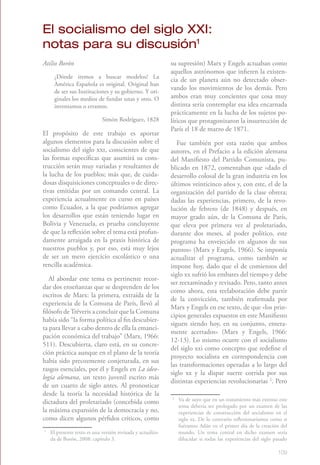 El socialismo del siglo XXI:
notas para su discusión1
Atilio Borón1                                                su supresión) Marx y Engels actuaban como
                                                             aquellos astrónomos que infieren la existen-
     ¿Dónde iremos a buscar modelos? La
                                                             cia de un planeta aún no detectado obser-
     América Española es original. Original han
     de ser sus Instituciones y su gobierno. Y ori-
                                                             vando los movimientos de los demás. Pero
     ginales los medios de fundar unas y otro. O             ambos eran muy concientes que cosa muy
     inventamos o erramos.                                   distinta sería contemplar esa idea encarnada
                                                             prácticamente en la lucha de los sujetos po-
                             Simón Rodríguez, 1828           líticos que protagonizaron la insurrección de
                                                             París el 18 de marzo de 1871.
El propósito de este trabajo es aportar
algunos elementos para la discusión sobre el                    Fue también por esta razón que ambos
socialismo del siglo xxi, conscientes de que                 autores, en el Prefacio a la edición alemana
las formas específicas que asumirá su cons-                  del Manifiesto del Partido Comunista, pu-
trucción serán muy variadas y resultantes de                 blicado en 1872, comentaban que «dado el
la lucha de los pueblos; más que, de cuida-                  desarrollo colosal de la gran industria en los
dosas disquisiciones conceptuales o de direc-                últimos veinticinco años y, con este, el de la
tivas emitidas por un comando central. La                    organización del partido de la clase obrera;
experiencia actualmente en curso en países                   dadas las experiencias, primero, de la revo-
como Ecuador, a la que podríamos agregar                     lución de febrero (de 1848) y después, en
los desarrollos que están teniendo lugar en                  mayor grado aún, de la Comuna de París,
Bolivia y Venezuela, es prueba concluyente                   que eleva por primera vez al proletariado,
de que la reflexión sobre el tema está profun-               durante dos meses, al poder político, este
damente arraigada en la praxis histórica de                  programa ha envejecido en algunos de sus
nuestros pueblos y, por eso, está muy lejos                  puntos» (Marx y Engels, 1966). Se imponía
de ser un mero ejercicio escolástico o una                   actualizar el programa, como también se
rencilla académica.                                          impone hoy, dado que el de comienzos del
                                                             siglo xx sufrió los embates del tiempo y debe
   Al abordar este tema es pertinente recor-
                                                             ser reexaminado y revisado. Pero, tanto antes
dar dos enseñanzas que se desprenden de los
                                                             como ahora, esta reelaboración debe partir
escritos de Marx: la primera, extraída de la
                                                             de la convicción, también reafirmada por
experiencia de la Comuna de París, llevó al
                                                             Marx y Engels en ese texto, de que «los prin-
filósofo de Tréveris a concluir que la Comuna
                                                             cipios generales expuestos en este Manifiesto
había sido “la forma política al fin descubier-
                                                             siguen siendo hoy, en su conjunto, entera-
ta para llevar a cabo dentro de ella la emanci-
                                                             mente acertados» (Marx y Engels, 1966:
pación económica del trabajo” (Marx, 1966:
                                                             12-13). Lo mismo ocurre con el socialismo
511). Descubierta, claro está, en su concre-
                                                             del siglo xxi como concepto que redefine el
ción práctica aunque en el plano de la teoría
                                                             proyecto socialista en correspondencia con
había sido precozmente conjeturada, en sus
                                                             las transformaciones operadas a lo largo del
rasgos esenciales, por él y Engels en La ideo-
                                                             siglo xx y la dispar suerte corrida por sus
logía alemana, un texto juvenil escrito más
                                                             distintas experiencias revolucionarias 2. Pero
de un cuarto de siglo antes. Al pronosticar
desde la teoría la necesidad histórica de la
dictadura del proletariado (concebida como
                                                             2
                                                                 Va de suyo que en un tratamiento más extenso este
                                                                 tema debería ser prologado por un examen de las
la máxima expansión de la democracia y no,                       experiencias de construcción del socialismo en el
como dicen algunos pérfidos críticos, como                       siglo xx. De lo contrario reflexionaríamos como si
                                                                 fuéramos Adán en el primer día de la creación del
1
    El presente texto es una versión revisada y actualiza-       mundo. Un tema central en dicho examen sería
    da de Borón, 2008: capítulo 3.                               dilucidar si todas las experiencias del siglo pasado

                                                                                                                109
 