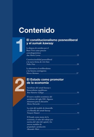Contenido

1
    El constitucionalismo posneoliberal
    y el sumak kawsay
    La disputa de sentidos por el
    Buen Vivir como proceso
    contrahegemónico
    Ana María Larrea ........................................................................15

    Constitucionalidad posneoliberal
    y la nueva forma de vivir bien
    Nidia Díaz ..................................................................................29

    La alternativa al neoliberalismo
    y los futuros contingentes
    Marcos Roitman ..........................................................................37




2
    El Estado como promotor
    de la economía
    Socialismo del sumak kawsay o
    biosocialismo republicano
    René Ramírez Gallegos .................................................................55

    El nuevo modelo económico del
    socialismo del siglo XXI. Algunos
    elementos para la discusión
    Marta Harnecker .........................................................................77

    La crisis del modelo de desarrollo
    y la filosofía del sumak kawsay
    François Houtart ..........................................................................91

    El Estado como motor de la
    economía, el valor del trabajo por
    encima del valor del capital y los
    nuevos modelos de
    propiedad y producción
    Alexander Main ...........................................................................99

                                                                                                      11
 