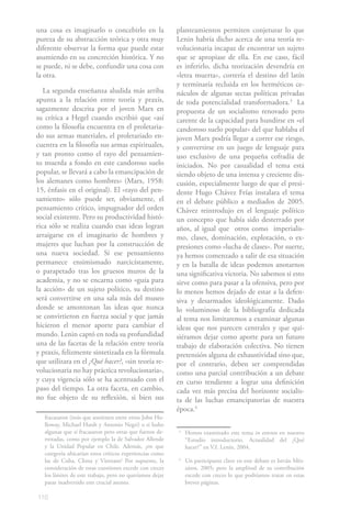 una cosa es imaginarlo o concebirlo en la                 planteamientos permiten conjeturar lo que
pureza de su abstracción teórica y otra muy               Lenin habría dicho acerca de una teoría re-
diferente observar la forma que puede estar               volucionaria incapaz de encontrar un sujeto
asumiendo en su concreción histórica. Y no                que se apropiase de ella. En ese caso, fácil
se puede, ni se debe, confundir una cosa con              es inferirlo, dicha teorización devendría en
la otra.                                                  «letra muerta», correría el destino del latín
                                                          y terminaría recluida en los herméticos ce-
   La segunda enseñanza aludida más arriba                náculos de algunas sectas políticas privadas
apunta a la relación entre teoría y praxis,               de toda potencialidad transformadora.31 La
sagazmente descrita por el joven Marx en                  propuesta de un socialismo renovado pero
su crítica a Hegel cuando escribió que «así               carente de la capacidad para hundirse en «el
como la filosofía encuentra en el proletaria-             candoroso suelo popular» del que hablaba el
do sus armas materiales, el proletariado en-              joven Marx podría llegar a correr ese riesgo,
cuentra en la filosofía sus armas espirituales,           y convertirse en un juego de lenguaje para
y tan pronto como el rayo del pensamien-                  uso exclusivo de una pequeña cofradía de
to muerda a fondo en este candoroso suelo                 iniciados. No por casualidad el tema está
popular, se llevará a cabo la emancipación de             siendo objeto de una intensa y creciente dis-
los alemanes como hombres» (Marx, 1958:                   cusión, especialmente luego de que el presi-
15, énfasis en el original). El «rayo del pen-            dente Hugo Chávez Frías instalara el tema
samiento» sólo puede ser, obviamente, el                  en el debate público a mediados de 2005.
pensamiento crítico, impugnador del orden                 Chávez reintrodujo en el lenguaje político
social existente. Pero su productividad histó-            un concepto que había sido desterrado por
rica sólo se realiza cuando esas ideas logran             años, al igual que otros como imperialis-
arraigarse en el imaginario de hombres y                  mo, clases, dominación, explotación, o ex-
mujeres que luchan por la construcción de                 presiones como «lucha de clases». Por suerte,
una nueva sociedad. Si ese pensamiento                    ya hemos comenzado a salir de esa situación
permanece ensimismado narcicístamente,                    y en la batalla de ideas podemos anotarnos
o parapetado tras los gruesos muros de la                 una significativa victoria. No sabemos si esto
academia, y no se encarna como «guía para                 sirve como para pasar a la ofensiva, pero por
la acción» de un sujeto político, su destino              lo menos hemos dejado de estar a la defen-
será convertirse en una sala más del museo                siva y desarmados ideológicamente. Dado
donde se amontonan las ideas que nunca                    lo voluminoso de la bibliografía dedicada
se convirtieron en fuerza social y que jamás              al tema nos limitaremos a examinar algunas
hicieron el menor aporte para cambiar el                  ideas que nos parecen centrales y que qui-
mundo. Lenin captó en toda su profundidad                 siéramos dejar como aporte para un futuro
una de las facetas de la relación entre teoría            trabajo de elaboración colectiva. No tienen
y praxis, felizmente sintetizada en la fórmula            pretensión alguna de exhaustividad sino que,
que utilizara en el ¿Qué hacer?, «sin teoría re-          por el contrario, deben ser comprendidas
volucionaria no hay práctica revolucionaria»,             como una parcial contribución a un debate
y cuya vigencia sólo se ha acentuado con el               en curso tendiente a lograr una definición
paso del tiempo. La otra faceta, en cambio,               cada vez más precisa del horizonte socialis-
no fue objeto de su reflexión, si bien sus                ta de las luchas emancipatorias de nuestra
                                                          época.42
   fracasaron (tesis que sostienen entre otros John Ho-
   lloway, Michael Hardt y Antonio Negri) o si hubo
   algunas que sí fracasaron pero otras que fueron de-    3
                                                              Hemos examinado este tema in extenso en nuestro
   rrotadas, como por ejemplo la de Salvador Allende          “Estudio introductorio. Actualidad del ¿Qué
   y la Unidad Popular en Chile. Además, ¿en que              hacer?” en V.I. Lenin, 2004.
   categoría ubicarían estos críticos experiencias como
   las de Cuba, China y Vietnam? Por supuesto, la         4
                                                              Un participante clave en este debate es István Més-
   consideración de estas cuestiones excede con creces        záros, 2005; pero la amplitud de su contribución
   los límites de este trabajo, pero no queríamos dejar       excede con creces lo que podríamos tratar en estas
   pasar inadvertido este crucial asunto.                     breves páginas.

110
 