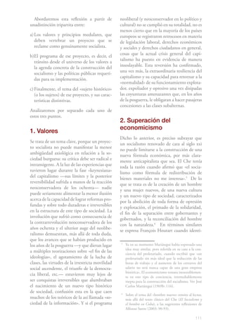 Abordaremos esta reflexión a partir de           neoliberal (y neoconservador en lo político y
unadistinción tripartita entre:                    cultural) no se cumplió en su totalidad, no es
                                                   menos cierto que en la mayoría de los países
a) Los valores y principios medulares, que         europeos se registraron retrocesos en materia
   deben vertebrar un proyecto que se              de legislación laboral, derechos económicos
   reclame como genuinamente socialista.           y sociales y derechos ciudadanos en general,
                                                   cosas que la actual crisis general del capi-
b)El programa de ese proyecto, es decir, el
                                                   talismo ha puesto en evidencia de manera
  tránsito desde el universo de los valores a
                                                   insoslayable. Esta reversión ha confirmado,
  la agenda concreta de la construcción del
                                                   una vez más, la extraordinaria resiliencia del
  socialismo y las políticas públicas requeri-
                                                   capitalismo y su capacidad para retornar a la
  das para su implementación.
                                                   «normalidad» de su funcionamiento explota-
c) Finalmente, el tema del «sujeto histórico»      dor, expoliador y opresivo una vez disipadas
   (o los sujetos) de ese proyecto, y sus carac-   las coyunturas amenazantes que, en los años
   terísticas distintivas.                         de la posguerra, le obligaran a hacer pasajeras
                                                   concesiones a las clases subalternas.
Analizaremos por separado cada uno de
estos tres puntos.
                                                   2. Superación del
                                                   economicismo
1. Valores
                                                   Dicho lo anterior, es preciso subrayar que
Se trata de un tema clave, porque un proyec-       un socialismo renovado de cara al siglo xxi
to socialista no puede manifestar la menor         no puede limitarse a la construcción de una
ambigüedad axiológica en relación a la so-         nueva fórmula económica, por más clara-
ciedad burguesa: su crítica debe ser radical e     mente anticapitalista que sea. El Che tenía
intransigente. A la luz de las experiencias que    toda la razón cuando afirmó que «el socia-
tuvieron lugar durante la fase «keynesiana»        lismo como fórmula de redistribución de
del capitalismo —sus límites y la posterior        bienes materiales no me interesa».51 De lo
reversibilidad sufrida a manos de la reacción      que se trata es de la creación de un hombre
neoconservadora de los ochenta— nadie              y una mujer nuevos, de una nueva cultura
puede seriamente alimentar la menor ilusión        y un nuevo tipo de sociedad, caracterizados
acerca de la capacidad de lograr reformas pro-     por la abolición de toda forma de opresión
fundas y sobre todo duraderas e irreversibles      y explotación, el primado de la solidaridad,
en la estructura de este tipo de sociedad. La      el fin de la separación entre gobernantes y
involución que sufrió como consecuencia de         gobernados, y la reconciliación del hombre
la contrarrevolución neoconservadora de los        con la naturaleza.62 En términos similares
años ochenta y el ulterior auge del neolibe-       se expresa François Houtart cuando identi-
ralismo demuestran, más allá de toda duda,
que los avances que se habían producido en
los años de la posguerra —y que dieran lugar       5
                                                       Ya en su momento Mariátegui había expresado una
                                                       idea muy similar, pero referida en su caso a la con-
a múltiples teorizaciones sobre «el fin de las         ciencia del proletariado, cuando escribió que «un
ideologías», el agotamiento de la lucha de             proletariado sin más ideal que la reducción de las
clases, las virtudes de la irrestricta movilidad       horas de trabajo y el aumento de los centavos del
social ascendente, el triunfo de la democra-           salario no será nunca capaz de una gran empresa
                                                       histórica». El economicismo remata inexorablemen-
cia liberal, etc.— estuvieron muy lejos de             te en este tipo de conciencia, irremediablemente
ser conquistas irreversibles que alumbraban            inepta para la construcción del socialismo. Ver José
el nacimiento de un nuevo tipo histórico               Carlos Mariátegui (1969b: 116).
de sociedad, confusión esta en la que caen         6
                                                       Sobre el tema del «hombre nuevo» remito al lector,
muchos de los teóricos de la así llamada «so-          más allá del texto clásico del Che (El Socialismo y
ciedad de la información». Y si el programa            el hombre en Cuba), a las sugerentes reflexiones de
                                                       Alfonso Sastre (2003: 90-93).

                                                                                                      111
 