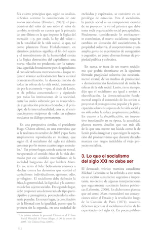 fica cuatro principios que, según su análisis,           excluidos y explotados, se convierte en un
deberían orientar la construcción de este                privilegio de minorías. Para el socialismo,
nuevo socialismo (Houtart, 2007): el pre-                la justicia social es un componente esencial
dominio del valor de uso sobre el valor de               de su proyecto, la virtud primera que debe
cambio, teniendo en cuenta que la primacía               tener toda organización social poscapitalista.
de este último es la que impone la lógica del            Finalmente, considerando lo estrictamen-
mercado —y, por ende, la ley del valor—                  te económico, el nuevo socialismo requiere
en la totalidad de la vida social, lo que, tal           cambios en dirección del asociativismo, la
como planteara Franz Hinkelammert, en                    propiedad colectiva, el cooperativismo y una
términos prácticos significa el fin del sujeto           amplia gama de experiencias de autogestión
y el sometimiento de la humanidad entera                 y cogestión, así como diversas formas de pro-
a la lógica destructiva del capitalismo; una             piedad pública y colectiva.
nueva relación no-predatoria con la natura-
leza, agredida brutalmente por el capitalismo               En suma, se trata de un nuevo socialis-
al considerarla una mercancía más, lo que re-            mo que podría sintetizarse en la siguiente
quiere avanzar aceleradamente hacia su total             fórmula: propiedad colectiva (no necesaria-
desmercantilización; la democratización de               mente estatal) de los medios de producción
todas las esferas de la vida social, comenzan-           + democratización fundamental de todas las
do por la economía —que, al decir de Lenin,              esferas de la vida social. Lenin, en su tiempo,
es «la política concentrada»— y siguiendo                dijo que el socialismo era igual a soviets +
por todas las instituciones de la sociedad,              electrificación. La democratización funda-
entre las cuales sobresale por su trascenden-            mental amplía el contenido de los soviets al
cia y gravitación práctica el estado; y el prin-         proyectar el protagonismo popular y la parti-
cipio de la interculturalidad, esto es, el enri-         cipación sobre el conjunto de la vida social y
quecimiento recíproco de todas las culturas              no sólo sobre la esfera propiamente política.
mediante su diálogo permanente.                          En cuanto a la electrificación, un impera-
                                                         tivo insoslayable en su época, la actualidad
   En una perspectiva similar, el presidente             plantea nuevos desafíos que van más allá
Hugo Chávez afirmó, en una entrevista que                de lo que una mente tan lúcida como la de
se le realizara en octubre de 2005 y que fuera           Lenin podía imaginar y que exigen la supera-
ampliamente reproducida en internet, que                 ción del productivismo que durante décadas
según él, el socialismo del siglo xxi debería            marcara con rasgos indelebles el viejo pro-
contener por lo menos cuatro rasgos esencia-             yecto socialista.
les.71 En primer lugar, uno de carácter moral,
recuperando el sentido ético de la vida des-
truido por ese «sórdido materialismo de la               3. Lo que el socialismo
sociedad burguesa» del que hablara Marx.                 del siglo XXI no debe ser
En ese texto el líder bolivariano convoca a
«luchar contra los demonios que sembró el                El destacado teórico marxista canadiense
capitalismo: individualismo, egoísmo, odio,              Michael Lebowitz se ha referido a este tema
privilegios». El socialismo debe defender la             en un escrito sumamente sugestivo e impor-
ética, la generosidad, la dignidad y la autono-          tante, no exento de algunas interpretaciones
mía de los sujetos sociales. En segundo lugar,           que seguramente suscitarán fuertes polémi-
debe proponer una democracia de tipo parti-              cas (Lebowitz, 2006). En dicho texto plantea
cipativo y protagónica, potenciando la sobe-             que así como Marx reconsideró sus concep-
ranía popular. En tercer lugar, la conciliación          ciones sobre el Estado y la revolución luego
de la libertad con la igualdad, puesto que la            de la Comuna de París (1871), nosotros
primera sin la segunda, en una sociedad de               debemos repensar el socialismo a la luz de las
                                                         experiencias del siglo xx. En pocas palabras
7
    Un primer esbozo lo presentó Chávez en el V Foro
     Social Mundial de Porto Alegre, el 30 de enero de
     2005. Ver Chávez Frías (2005).

112
 