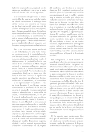 Lebowitz enumera lo que, según él, son los          del socialismo. Uno de ellos es la creciente
rasgos que no deberían caracterizar al socia-       alienación de la ciudadanía, que frente al pa-
lismo del futuro. Ellos son los siguientes:         trimonio público —que debería ser valorado
                                                    como propiedad de todo el pueblo— adopta
   a) el socialismo del siglo xxi no es estatis-    muy a menudo actitudes que reflejan un
mo ni debe dar lugar a una sociedad estatis-        profundo desinterés y un larvado individua-
ta, «donde las decisiones se impongan desde         lismo que se sintetiza en expresiones tales
arriba y donde toda iniciativa sea potestad         como «esto no es mío, es del Estado», como
de los funcionarios del gobierno o de los           si en el socialismo la propiedad del Estado
cuadros de vanguardia que se auto-reprodu-          no fuera al mismo tiempo propiedad de todo
cen». Agrega que, debido a que el socialismo        el pueblo. Por otra parte, la hipertrofia cuan-
tiene como su horizonte el desarrollo integral      titativa del estatismo, exigida tanto por las
de la persona humana, su construcción «re-          crecientes necesidades del capital en las eco-
quiere una sociedad democrática, participa-         nomías capitalistas como por la hostilidad
tiva y protagónica. Una sociedad dominada           del imperialismo en contra de los ensayos
por un estado todopoderoso, no genera seres         socialistas, implica también un preocupante
humanos aptos para instaurar el socialismo».        cambio cualitativo: la creciente burocratiza-
                                                    ción de las estructuras estatales, una tenden-
   Este es un punto que merece ser discuti-
                                                    cia inevitable y para colmo tendencialmente
do en profundidad: por una parte, porque
                                                    incompatible con la lógica de la democracia
en grandes sectores de la izquierda la confu-
                                                    socialista.
sión entre socialismo y estatismo ha sido una
constante a lo largo de todo el siglo pasado. Y,       Por consiguiente, si bien estamos de
evidentemente, al confundirlos hacían caso          acuerdo con Lebowitz, creemos conveniente
omiso de las advertencias de Marx y Engels          introducir una calificación a este primer no:
acerca de la naturaleza y el carácter transito-     el fortalecimiento del estatismo en los proce-
rio del Estado en el proceso de construcción        sos de construcción socialista es casi invaria-
de la nueva sociedad. Pero los fundadores del       blemente un reflejo de la feroz contraofensi-
materialismo histórico —y junto con ellos           va que desencadenan la derecha y las clases
todo el marxismo clásico— se equivocaron            dominantes ni bien perciben una amenaza a
cuando supusieron que el período de tran-           sus intereses. Países como Bolivia, Ecuador y
sición entre el capitalismo y el comunismo          Venezuela, para no hablar del medio siglo de
—y eso es precisamente el socialismo— sería         agresiones que viene sufriendo la Cuba revo-
de breve duración. Y no sólo eso: también           lucionaria, demuestran que basta con que un
subestimaron la virulencia de la reacción           gobierno intente poner en práctica políticas
adversa de las grandes potencias capitalistas,      reformistas para que se desate una verdadera
mientras sobrestimaron la unanimidad de             contrarrevolución, uno de cuyos efectos será
acción, o el internacionalismo, de los pro-         el inexorable fortalecimiento del Estado y,
letarios de todo el mundo, que no sólo no           mal que le pese, de su aparato militar. De lo
se unieron sino que, como lo demostró la            que se trata entonces es de hacer que el per-
Primera Guerra Mundial, se encolumnaron             feccionamiento de las instituciones y prácti-
detrás de sus propias burguesías en una de las      cas democráticas del socialismo del siglo XXI
mayores carnicerías de la historia. Por todas       que no son las de la democracia burguesa,
estas razones el Estado, especialmente en el        contrarresten los efectos más perniciosos del
socialismo (pero también en las sociedades          estatismo.
capitalistas), lejos de diluirse, acentuó su pre-
sencia hasta adquirir proporciones extraordi-         b) En segundo lugar, nuestro autor bien
narias. Y cuando una institución como esta          dice que el socialismo «no es populismo.
alcanza tan notables dimensiones su propia          Un estado que provee los recursos y las so-
dinámica tiende a producir algunos «efectos         luciones a todos los problemas de la gente
colaterales» incompatibles con el progreso          no fomenta el desarrollo de las capacidades

                                                                                               113
 