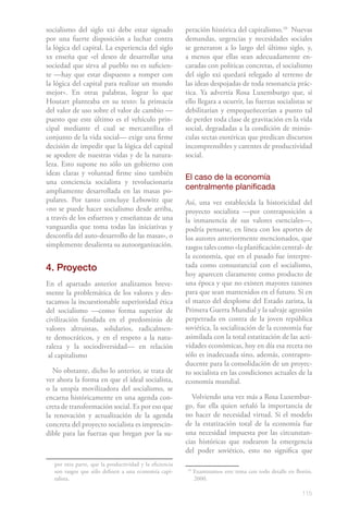 socialismo del siglo xxi debe estar signado               peración histórica del capitalismo.101 Nuevas
por una fuerte disposición a luchar contra                demandas, urgencias y necesidades sociales
la lógica del capital. La experiencia del siglo           se generaron a lo largo del último siglo, y,
xx enseña que «el deseo de desarrollar una                a menos que ellas sean adecuadamente en-
sociedad que sirva al pueblo no es suficien-              caradas con políticas concretas, el socialismo
te —hay que estar dispuesto a romper con                  del siglo xxi quedará relegado al terreno de
la lógica del capital para realizar un mundo              las ideas despojadas de toda resonancia prác-
mejor». En otras palabras, lograr lo que                  tica. Ya advertía Rosa Luxemburgo que, si
Houtart planteaba en su texto: la primacía                ello llegara a ocurrir, las fuerzas socialistas se
del valor de uso sobre el valor de cambio —               debilitarían y empequeñecerían a punto tal
puesto que este último es el vehículo prin-               de perder toda clase de gravitación en la vida
cipal mediante el cual se mercantiliza el                 social, degradadas a la condición de minús-
conjunto de la vida social— exige una firme               culas sectas esotéricas que predican discursos
decisión de impedir que la lógica del capital             incomprensibles y carentes de productividad
se apodere de nuestras vidas y de la natura-              social.
leza. Esto supone no sólo un gobierno con
ideas claras y voluntad firme sino también
                                                          El caso de la economía
una conciencia socialista y revolucionaria
ampliamente desarrollada en las masas po-                 centralmente planificada
pulares. Por tanto concluye Lebowitz que                  Así, una vez establecida la historicidad del
«no se puede hacer socialismo desde arriba,               proyecto socialista —por contraposición a
a través de los esfuerzos y enseñanzas de una             la inmanencia de sus valores esenciales—,
vanguardia que toma todas las iniciativas y               podría pensarse, en línea con los aportes de
desconfía del auto-desarrollo de las masas», o            los autores anteriormente mencionados, que
simplemente desalienta su autoorganización.               rasgos tales como «la planificación central» de
                                                          la economía, que en el pasado fue interpre-
4. Proyecto                                               tada como consustancial con el socialismo,
                                                          hoy aparecen claramente como producto de
En el apartado anterior analizamos breve-                 una época y que no existen mayores razones
mente la problemática de los valores y des-               para que sean mantenidos en el futuro. Si en
tacamos la incuestionable superioridad ética              el marco del desplome del Estado zarista, la
del socialismo —como forma superior de                    Primera Guerra Mundial y la salvaje agresión
civilización fundada en el predominio de                  perpetrada en contra de la joven república
valores altruistas, solidarios, radicalmen-               soviética, la socialización de la economía fue
te democráticos, y en el respeto a la natu-               asimilada con la total estatización de las acti-
raleza y la sociodiversidad— en relación                  vidades económicas, hoy en día esa receta no
 al capitalismo                                           sólo es inadecuada sino, además, contrapro-
                                                          ducente para la consolidación de un proyec-
  No obstante, dicho lo anterior, se trata de             to socialista en las condiciones actuales de la
ver ahora la forma en que el ideal socialista,            economía mundial.
o la utopía movilizadora del socialismo, se
encarna históricamente en una agenda con-                   Volviendo una vez más a Rosa Luxembur-
creta de transformación social. Es por eso que            go, fue ella quien señaló la importancia de
la renovación y actualización de la agenda                no hacer de necesidad virtud. Si el modelo
concreta del proyecto socialista es imprescin-            de la estatización total de la economía fue
dible para las fuerzas que bregan por la su-              una necesidad impuesta por las circunstan-
                                                          cias históricas que rodearon la emergencia
                                                          del poder soviético, esto no significa que
   por otra parte, que la productividad y la eficiencia
   son rasgos que sólo definen a una economía capi-       10
                                                               Examinamos este tema con todo detalle en Borón,
   talista.                                                    2000.

                                                                                                          115
 