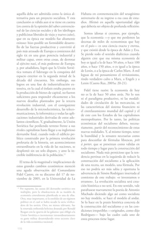 aquélla deba ser admitida como la única al-                   Habana en conmemoración del sexagésimo
ternativa para un proyecto socialista. Y esta                 aniversario de su ingreso a esa casa de estu-
conclusión es válida aun si se tiene en cuenta                dios. Afirmó en aquella oportunidad algo
(en contra de la opinión del saber convencio-                 que debería ser objeto de profunda reflexión:
nal de las ciencias sociales y de los ideólogos
y publicistas liberales de viejo y nuevo cuño),                 Somos idiotas si creemos, por ejemplo,
que en su época ese modelo fue altamente                      que la economía —y que me perdonen las
exitoso: hizo posible un formidable desarro-                  decenas de miles de economistas que hay
llo de las fuerzas productivas y convirtió al                 en el país— es una ciencia exacta y eterna,
país más atrasado de Europa a comienzos del                   y que existió desde la época de Adán y Eva.
siglo xx en una gran potencia industrial y                    Se pierde todo el sentido dialéctico cuando
militar capaz, entre otras cosas, de derrotar                 alguien cree que esa misma economía de
al ejército nazi, el más poderoso de Europa;                  hoy es igual a la de hace 50 años, o hace 100
y, por añadidura, logró que la Unión Sovié-                   años, o hace 150 años, o es igual a la época
tica tomara el liderazgo en la conquista del                  de Lenin, o a la época de Carlos Marx. A mil
espacio exterior en la segunda mitad de la                    leguas de mi pensamiento el revisionismo,
década del cincuenta. Sin embargo, sus                        rindo verdadero culto a Marx, a Engels y a
logros en una fase de industrialización ex-                   Lenin (Castro Ruz, 2005a: 20-21).
tensiva, en la cual el énfasis estaba puesto en                  Fidel tiene razón: la economía de hoy
la producción de bienes de capital, no fueron                 no es la de hace 50 años atrás. No lo son
suficientes para responder eficazmente a los                  ni el paradigma productivo, ni las modali-
nuevos desafíos planteados por la tercera                     dades de circulación de las mercancías, ni
revolución industrial, con el consiguiente                    las características del sistema financiero ni
desarrollo de la microelectrónica, las teleco-                el entrelazamiento mundial del capital y el
municaciones, la informática y todas las apli-                de este con los Estados de los capitalismos
caciones industriales derivadas de estos ade-                 metropolitanos. Por lo tanto, las políticas
lantos científicos. Y, gradualmente, la Unión                 económicas del socialismo deben, necesa-
Soviética fue perdiendo terreno frente a sus                  riamente, partir del reconocimiento de estas
rivales capitalistas hasta llegar a su inglorioso             nuevas realidades. Y, al mismo tiempo, tener
derrumbe final, cuando todo el edificio po-                   la humildad y la sensatez necesarias como
lítico construido por la primera revolución                   para desconfiar de fórmulas librescas, prêt
proletaria de la historia, un acontecimiento                  à porter, que se presentan como válidas en
extraordinario en la vida de las naciones, se                 todo tiempo y lugar para la construcción del
desplomó sin un solo disparo, y ante la in-                   socialismo. Nada más pernicioso que la ten-
creíble indiferencia de la población.112                      dencia pertinaz en la izquierda de reducir la
  El tema de la magnitud e implicaciones de                   construcción del socialismo a la aplicación
estos grandes cambios económicos mereció                      de una receta, un modelo, una fórmula. Por
una aguda observación del Comandante                          eso no podría ser más sabia y oportuna la
Fidel Castro, en su discurso del 17 de no-                    advertencia de Simón Rodríguez insertada al
viembre de 2005, en la Universidad de La                      comienzo de este trabajo: «o inventamos o
                                                              erramos». La revolución socialista será crea-
                                                              ción histórica o no será. En este sentido, vale
11
     Por supuesto, las causas del derrumbe soviético son      parafrasear nuevamente la poesía de Antonio
     múltiples, pero la obsolescencia de su modelo de
     economía centralmente planificada es una de ellas.       Machado diciendo algo así como socialista
     Otra, muy importante, es la estolidez de un régimen      no hay modelo, se hace el modelo al andar.
     político en el cual se había secado la savia vivifica-   Se lo hace en la praxis histórica concreta de
     dora de los soviets. Otra, no menos relevante, fue       la construcción del socialismo y en las con-
     la renovada embestida belicista desatada por Ronald
     Reagan con la «guerra de las galaxias» que obligó a la   diciones irrepetibles —originales, como dijo
     Unión Soviética a incrementar extraordinariamente        Rodríguez— bajo las cuales cada uno de
     su gasto militar desatendiendo otros sectores clave      estos procesos tiene lugar.
     de la vida económica nacional.

116
 