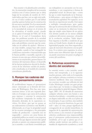 Para resumir: si la planificación centraliza-   sus trabajadores en asociación con los con-
da y la estatización completa de la economía       sumidores, o con cooperativas o formas de
soviética eran el único camino que se abría        «propiedad social» de diverso tipo —como
luego de las jornadas de octubre de 1917,          las que se están impulsando en la Venezue-
nada indica que hoy, casi un siglo más tarde,      la bolivariana— pero ajenas a la lógica de la
ese sea el único sendero por el cual deban         acumulación capitalista? Por supuesto, no se
marchar quienes luchan por la construcción         trata de un experimento sencillo. Está sujeto
de una nueva sociedad. En el ya mencionado         a múltiples contradicciones, pero ¿quién
discurso de Raúl, se planteó reiteradamen-         dijo que la construcción del socialismo sería,
te la necesidad de avanzar en el terreno de        como en su momento lo observara Lenin,
las alternativas al modelo actual, citando         algo tan simple como bajarse de un pulcro
en su apoyo el mensaje de Fidel, del 18 de         tren alemán cuando un no menos atildado
febrero, en el cual el Comandante decía            conductor del convoy anunciase: «¡Estación
que «los problemas actuales de la sociedad         de la revolución socialista. Todos abajo!».
cubana requieren más variantes de respuestas       Este esquema es factible a condición de que
para cada problema concreto que las conte-         exista un Estado fuerte, dotado de una gran
nidas en un tablero de ajedrez». Aferrarse a       legitimidad popular, muy bien organizado y
un viejo modelo, aunque haya sido exitoso          capaz de intervenir eficazmente con sus polí-
en el pasado, cuando se han extinguido las         ticas. Si se reúnen estos requisitos, la articu-
condiciones nacionales e internacionales que       lación entre estos diferentes tipos de empre-
lo hacían posible y razonable, equivale a in-      sas puede concretarse sin poner en peligro el
ternarse en una ruta que culmina inexorable-       avance del socialismo.
mente en un mayúsculo y penoso fracaso. En
términos del marxismo clásico: el desarrollo
de las fuerzas productivas decretó la obsoles-     6. Reformas económicas
cencia de las relaciones sociales de produc-       dentro del socialismo
ción cristalizadas en el modelo de economía
centralmente planificada.                          Lo anterior remite a otra cuestión, usual-
                                                   mente mal interpretada, y es la siguiente:
                                                   muchos piensan, sobre todo en la izquierda,
5. Romper las cadenas del                          que cualquier reforma económica es necesa-
«otro pensamiento único»                           riamente neoliberal. Ante estas insinuacio-
                                                   nes conviene recordar una reflexión de José
El neoliberalismo impuso el «pensamiento           Carlos Mariátegui cuando con gran perspi-
único» sintetizado en la fórmula del Con-          cacia dijera que «la herejía es indispensable
senso de Washington. Pero hay otro «pen-           para comprobar la salud del dogma» (Mariá-
samiento único»: el de una izquierda dete-         tegui, 2007: 10). El absurdo de anatemizar
nida en el tiempo y que carece de la audacia       cualquier reforma como una herejía o una
para repensar y concretar la construcción          traición al socialismo —entendido este como
del socialismo rompiendo los moldes tra-           un dogma inalterable no sólo en el plano de
dicionales derivados de la experiencia so-         los principios, lo que está bien, sino también
viética. En efecto, ¿por qué no pensar en          en el de los proyectos históricos, lo que está
un ordenamiento económico más flexible y           mal— salta a la vista, porque significaría la
diferenciado, en el que la propiedad estatal       consagración de un suicida inmovilismo, la
de los recursos estratégicos y los principales     negación de la capacidad de autocorrección
medios de producción —cuestión esta no             de los errores y una renuncia al aprendizaje
negociable— conviva con otras formas de            colectivo, condiciones estas imprescindibles
propiedad pública no estatal, o con empresas       para el permanente perfeccionamiento del
mixtas en las que algunos sectores del capital     socialismo. ¿O es que se piensa que el so-
privado se asocien con corporaciones públi-        cialismo puede instituir una política y un
cas o estatales, o con firmas controladas por      modelo de organización económica y social

                                                                                               117
 