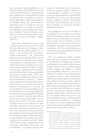 para sostenerlos imperturbablemente a lo           camente la Revolución Rusa y su proyecto
largo del tiempo, más allá del devenir de los      económico; repensar octubre en toda su tre-
acontecimientos históricos y aún después de        menda grandeza y, también, en las limita-
que su ineficiencia e irracionalidad haya sido     ciones que desencadenaron su penoso final.
comprobada? ¡Eso es metafísica, no marxis-         Ajustadas así las cuentas con nuestro propio
mo! Por algo Marx y Engels ya advertían, en        pasado, podremos enfrentar abiertamente
La ideología alemana, que «para nosotros el        los desafíos de nuestra época con la creativi-
comunismo no es un estado de cosas que             dad y la audacia, a la vez teórica y práctica,
debe implantarse con arreglo a unas premi-         propias del marxismo.
sas imaginadas, o un ideal al que ha de suje-
tarse la realidad. Nosotros llamamos comu-            Por consiguiente, este y no otro debe ser
nismo al movimiento real que anula y supera        el significado de una política de reformas
al estado de cosas actual» (Marx y Engels,         dentro del socialismo; no para volver al capi-
1968: 54).                                         talismo sino para perfeccionar el socialismo
                                                   y dar un paso más en dirección a la socie-
   Nótese bien: «movimiento real que anula         dad comunista. Arrojar por la borda esta
y supera el estado de cosas actual». Y, en El      necesidad de impulsar un continuo perfec-
Dieciocho Brumario de Luis Bonaparte, Marx         cionamiento de la obra revolucionaria es el
observaba algo que debería llamar a la re-         camino más seguro para garantizar el fracaso
flexión a los partidarios del inmovilismo          de un proyecto socialista.
pseudo-revolucionario: «las revoluciones
proletarias como las del siglo XIX se critican        Fiel a las enseñanzas de Marx y Engels,
constantemente a sí mismas, se interrumpen         Fidel decía en su discurso pronunciado en
continuamente en su propia marcha, vuelven         la Universidad de La Habana que «estamos
sobre lo que parecía terminado, para comen-        marchando hacia un cambio total de nuestra
zarlo de nuevo desde el principio, se burlan       sociedad. Hay que volver a cambiar, porque
concienzuda y cruelmente de las indecisio-         tuvimos tiempos muy difíciles, se crearon
nes, de los lados flojos y de la mezquindad de     esas desigualdades, injusticias, y lo vamos a
sus primeros intentos» (Marx, 1973: 236).          cambiar sin cometer el más mínimo abuso,
Nótese bien las palabras que utiliza: «se criti-   sin quitarle un peso a nadie» (Castro Ruz,
can constantemente a sí mismas […] vuelven         2005a). Esto se haría, según el Comandante,
sobre lo que parecía terminado para comen-         «sin cometer un abuso, sin matar a nadie de
zarlo de nuevo»: ¿no es ésta la actitud de un      hambre, sólo con sencillísimos principios: la
auténtico revolucionario? ¿O será que sus          libreta tiene que desaparecer; los que traba-
marcas distintivas son la autocomplacencia y       jan y producen más recibirán más, compra-
el conformismo? En otro pasaje igualmente          rán más cosas; los que trabajaron durante
luminoso de ese mismo libro Marx afirmaba          décadas recibirán más y tendrán más cosas.
que «la revolución social del siglo XIX no         Y el país tendrá mucho más, pero no será
puede sacar su poesía del pasado, sino so-         una sociedad de consumo, será una sociedad
lamente del porvenir. No puede comenzar            de conocimientos, de cultura. […] Ninguno
su propia tarea antes de despojarse de toda        de nosotros se ha vuelto neoliberal; pero les
veneración supersticiosa por el pasado. Las        vamos a demostrar irrefutablemente las crisis
anteriores revoluciones necesitaban remon-         de sus teorías» (Castro Ruz, 2005a).12
tarse a los recuerdos de la historia universal
para aturdirse acerca de su propio contenido.      12
                                                        El tema de la libreta, y la necesidad de un replan-
La revolución del siglo xix debe dejar que los          teamiento radical del funcionamiento de la econo-
                                                        mía cubana, apareció también en el ya mencionado
muertos entierren a sus muertos, para cobrar            discurso de Raúl, en uno de cuyos pasajes afirmaba
conciencia de su propio contenido» (Marx,               que «cualquier cambio referido a la moneda debe
1973). Es preciso que nos despojemos de esa             hacerse con un enfoque integral en el que se tengan
«veneración supersticiosa del pasado» que               en cuenta, entre otros factores, el sistema salarial,
                                                        los precios minoristas, las gratuidades y los millo-
nos obnubila y nos impide repensar críti-               narios subsidios que actualmente suponen numero-

118
 