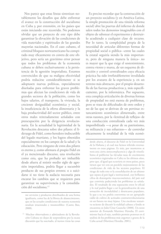 Nos parece que estas líneas sintetizan no-                    Es preciso recordar que la construcción de
tablemente los desafíos que debe enfrentar                    un proyecto socialista (y en América Latina,
el avance en la construcción del socialismo                   la simple promoción de una tímida reforma
en Cuba y, por extensión, en los países que                   social) abre las puertas del infierno de donde
están iniciando este recorrido. No podemos                    salen todos los demonios imaginables con el
olvidar que un proyecto de este tipo debe                     objeto de sabotear el experimento y destruir-
garantizar la elevación de las condiciones de                 lo acudiendo a cualquier clase de recurso.
vida materiales y espirituales de las grandes                 Por lo tanto, la complejidad propia de la
mayorías nacionales. En el caso cubano, el                    necesidad de articular diferentes formas de
criminal bloqueo norteamericano ha conspi-                    propiedad social o pública –entre las cuales
rado muy eficazmente en contra de este ob-                    la estatal seguiría siendo la más importan-
jetivo, pero sería un gravísimo error pensar                  te, pero de ninguna manera la única– no
que todos los problemas de la economía                        es mayor que la que exige el sostenimiento,
cubana se deben exclusivamente a la persis-                   contra viento y marea, de un esquema de di-
tencia de la agresión imperialista. Estamos                   rección y control centralizados cuya eficacia
convencidos de que su maligna efectividad                     práctica ha sido irrefutablemente invalidada
podría reducirse considerablemente si se                      por los avatares de la experiencia y, en un
adoptasen nuevas políticas, especialmente                     terreno más abstracto, por el propio desarro-
diseñadas para enfrentar los graves proble-                   llo de las fuerzas productivas y, más específi-
mas que afectan las condiciones de vida de                    camente, por la informática. Por supuesto,
grandes sectores de la población, como los                    esta compleja articulación de diversas formas
bajos salarios, el transporte, la vivienda, la                de propiedad no está exenta de problemas,
creciente desigualdad económica y social,                     pero se trata de dificultades de otro orden y
la insuficiencia de la oferta alimentaria y la                no de las que se derivan de un pertinaz es-
baja productividad del sector público, entre                  tancamiento económico alimentado, entre
otros males reiteradamente señalados con                      otras razones, por la «lentitud de reflejos» de
preocupación por la dirigencia revolucio-                     una conducción centralizada cada vez más
naria. En la actualidad la legitimidad de la                  imposibilitada —a pesar de su patriotismo,
Revolución descansa sobre dos pilares: el li-                 su militancia y sus esfuerzos— de controlar
derazgo de Fidel, como heredero indiscutible                  eficazmente la totalidad de la vida econó-
del legado martiano, y los logros obtenidos
especialmente en los campos de la salud y la                     desde afuera, el discurso de Fidel en la Universidad
educación. Pero ninguno de estos dos pilares                     de la Habana y al cual nos hemos referido extensa-
                                                                 mente en estas páginas. Es más, por momentos se
es eterno y, como afirmara el propio Fidel en                    nota una cierta autocomplacencia y algo de triunfa-
el ya mencionado discurso, una revolución                        lismo al publicitar las elevadas tasas de crecimiento
como esta, que ha probado ser imbatible                          económico registradas en Cuba en los últimos años,
desde afuera al resistir medio siglo de agre-                    pero que, al igual que ocurriera en otros países, poco
                                                                 tienen que ver con un paralelo mejoramiento de las
sión imperialista, podría llegar a sucumbir                      condiciones de vida de los sectores populares. El
producto de sus propios errores; o a suici-                      riesgo de todo esto es la consolidación de un abismo
darse si no tiene la audacia necesaria para                      que separa al país legal e institucional, con brillantes
encarar los cambios que se requieren para                        cifras de desempeño macroeconómico, del país real
                                                                 que continúa padeciendo los problemas ya señala-
garantizar su supervivencia y la consolida-                      dos. El resultado de esta separación entre lo oficial
ción del socialismo.131                                          y lo real podría llegar a ser la generalización de una
                                                                 sensación de incredulidad y desencanto populares,
     sos servicios y productos distribuidos de una forma         lo que a su vez podría convertirse en un apropiado
     igualitaria, como los de la libreta de abastecimiento,      caldo de cultivo de actitudes contrarrevolucionarias
     que en las actuales condiciones de nuestra economía         en un futuro no muy lejano. Una excelente tentati-
     resultan irracionales e insostenibles» (Castro Ruz,         va reciente de discutir la realidad cubana a fondo se
     2008).                                                      encuentra en Julio César Guanche (2008). Un texto
                                                                 anterior de Fernando Martínez Heredia, El corri-
13
     Muchos observadores y admiradores de la Revolu-             miento hacia el rojo, también permite penetrar en el
     ción Cubana no dejan de sorprenderse por la escasa          análisis de los problemas más urgentes y graves de la
     discusión que ha suscitado, al menos vistas las cosas       Cuba actual (Martínez Heredia, 2001).

                                                                                                                    119
 