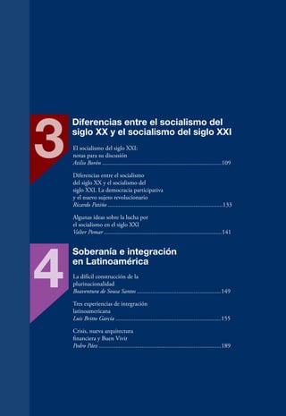 3
     Diferencias entre el socialismo del
     siglo XX y el socialismo del siglo XXI
     El socialismo del siglo XXI:
     notas para su discusión
     Atilio Borón ..............................................................................109

     Diferencias entre el socialismo
     del siglo XX y el socialismo del
     siglo XXI. La democracia participativa
     y el nuevo sujeto revolucionario
     Ricardo Patiño ...........................................................................133

     Algunas ideas sobre la lucha por
     el socialismo en el siglo XXI
     Valter Pomar .............................................................................141




 4
     Soberanía e integración
     en Latinoamérica
     La difícil construcción de la
     plurinacionalidad
     Boaventura de Sousa Santos .......................................................149

     Tres experiencias de integración
     latinoamericana
     Luis Britto García .....................................................................155

     Crisis, nueva arquitectura
     financiera y Buen Vivir
     Pedro Páez ................................................................................189




12
 