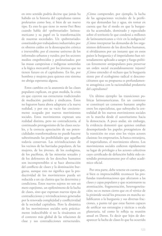 en otro sentido podría decirse que jamás ha      ¿Cómo comprender, por ejemplo, la lucha
habido en la historia del capitalismo tantos     de las agrupaciones vecinales de la perife-
proletarios como hoy, si bien de un nuevo        ria que demandan luz y agua, sin tomar en
tipo. Es esto lo que tiene in mente Frei Beto    cuenta que fue el modo en que la burgue-
cuando habla del «pobretariado» latinoa-         sía ha acumulado, dominado y especulado
mericano y su papel en la transformación         sobre el territorio lo que condenó a millones
de nuestras sociedades. Un «pobretariado»        de latinoamericanos a vivir en la indigencia?
constituido por trabajadores industriales; por   ¿Cómo interpretar las demandas de los orga-
ex obreros caídos en la desocupación crónica     nismos defensores de los derechos humanos,
e irreversible; por el enorme universo de los    si olvidáramos por un instante que en estos
informales urbanos y rurales; por los sectores   países la burguesía y el imperialismo han rei-
medios empobrecidos y proletarizados; por        teradamente aplicado a sangre y fuego políti-
las masas campesinas e indígenas sometidas       cas ferozmente antipopulares para preservar
a la lógica mercantil; por los jóvenes que no    un orden social escandalosamente injusto?
tienen futuro en el capitalismo. En fin, por     ¿Cómo entender el rechazo que la burguesía
hombres y mujeres para quienes este sistema      siente por el ecologismo radical si descono-
no abriga esperanza alguna.                      ciéramos que su propuesta es profundamen-
                                                 te antagónica con la racionalidad predatoria
   Estos cambios en la anatomía de las clases    del capitalismo?
populares explican, en gran medida, la crisis
en que cayeron sus estructuras tradicionales        Un último ejemplo: las transiciones po-
de mediación: partidos y sindicatos. Éstos       líticas latinoamericanas. En un comienzo
no lograron hasta ahora adaptarse a la nueva     se constituyó un consenso bastante amplio
realidad, y por eso su vacío fue creciente-      entre los especialistas, que subrayaba la cen-
mente ocupado por nuevos movimientos             tralidad de los nuevos movimientos sociales
sociales. Estos movimientos expresan una         en la marcha desde el autoritarismo hacia
realidad distinta, pero no contradictoria, al    la democracia. A poco andar, sin embargo,
continuado protagonismo de las clases socia-     la evidencia demostró que quienes estaban
les, y la correcta apreciación de sus poten-     desempeñando los papeles protagónicos de
cialidades transformadoras no puede hacerse      la transición no eran sino los viejos actores
subestimando las posibilidades que aquellas      clasistas: los empresarios, la banca extranjera,
todavía conservan. Las reivindicaciones de       el imperialismo, el movimiento obrero. Los
los vecinos de las barriadas populares, de las   movimientos sociales cedieron rápidamente
mujeres, de los jóvenes, de los ecologistas,     su lugar de privilegio a los actores colectivos
de los pacifistas, de las minorías sexuales y    cuyo certificado de defunción había sido ex-
de los defensores de los derechos humanos        tendido prematuramente por el saber acadé-
son incomprensibles si se hace abstracción       mico oficial.
del conflicto de clases y la dominación bur-
guesa, aunque esto no significa que la pro-         Por otra parte, debe tenerse en cuenta que,
ductividad de los movimientos pueda ser          si bien es imprescindible reconocer las pro-
reducida a un eje clasista que las determina y   fundas transformaciones que afectaron a las
condiciona. Estos nuevos sujetos no son un       clases y capas populares y que ocasionaron su
mero espejismo, un epifenómeno de la lucha       atomización, fragmentación, heterogeneiza-
de clases, sino que expresan nuevos tipos de     ción; no es menos cierto que en el vértice de
contradicciones y reivindicaciones generadas     la pirámide social los procesos en marcha so-
por la renovada complejidad y conflictividad     lidificaron a la burguesía y sus diversas frac-
de la sociedad capitalista. Pero la dinámica     ciones, a punto tal que estas fueron capaces
de los movimientos sociales sería práctica-      de unificar sus estrategias y tácticas a escala
mente indescifrable si no la situáramos en       planetaria, tal como lo refleja su reunión
el contexto más global de las relaciones de      anual en Davos. Es decir que lejos de des-
clase y sus contradicciones estructurales.       aparecer la lucha de clases lo que ha ocurrido

                                                                                             123
 