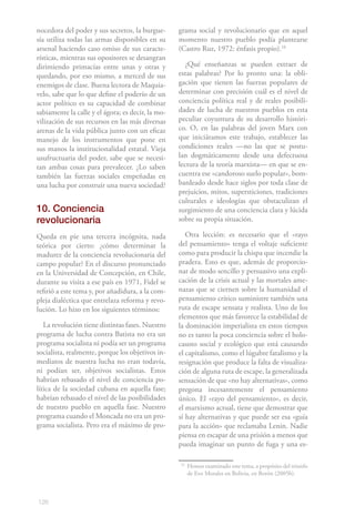 nocedora del poder y sus secretos, la burgue-      grama social y revolucionario que en aquel
sía utiliza todas las armas disponibles en su      momento nuestro pueblo podía plantearse
arsenal haciendo caso omiso de sus caracte-        (Castro Ruz, 1972: énfasis propio).16
rísticas, mientras sus opositores se desangran
dirimiendo primacías entre unas y otras y             ¿Qué enseñanzas se pueden extraer de
quedando, por eso mismo, a merced de sus           estas palabras? Por lo pronto una: la obli-
enemigos de clase. Buena lectora de Maquia-        gación que tienen las fuerzas populares de
velo, sabe que lo que define el poderío de un      determinar con precisión cuál es el nivel de
actor político es su capacidad de combinar         conciencia política real y de reales posibili-
sabiamente la calle y el ágora; es decir, la mo-   dades de lucha de nuestros pueblos en esta
vilización de sus recursos en las más diversas     peculiar coyuntura de su desarrollo históri-
arenas de la vida pública junto con un eficaz      co. O, en las palabras del joven Marx con
manejo de los instrumentos que pone en             que iniciáramos este trabajo, establecer las
sus manos la institucionalidad estatal. Vieja      condiciones reales —no las que se postu-
usufructuaria del poder, sabe que se necesi-       lan dogmáticamente desde una defectuosa
tan ambas cosas para prevalecer. ¿Lo saben         lectura de la teoría marxista— en que se en-
también las fuerzas sociales empeñadas en          cuentra ese «candoroso suelo popular», bom-
una lucha por construir una nueva sociedad?        bardeado desde hace siglos por toda clase de
                                                   prejuicios, mitos, supersticiones, tradiciones
                                                   culturales e ideologías que obstaculizan el
10. Conciencia                                     surgimiento de una conciencia clara y lúcida
revolucionaria                                     sobre su propia situación.

Queda en pie una tercera incógnita, nada              Otra lección: es necesario que el «rayo
teórica por cierto: ¿cómo determinar la            del pensamiento» tenga el voltaje suficiente
madurez de la conciencia revolucionaria del        como para producir la chispa que incendie la
campo popular? En el discurso pronunciado          pradera. Esto es que, además de proporcio-
en la Universidad de Concepción, en Chile,         nar de modo sencillo y persuasivo una expli-
durante su visita a ese país en 1971, Fidel se     cación de la crisis actual y las mortales ame-
refirió a este tema y, por añadidura, a la com-    nazas que se ciernen sobre la humanidad el
pleja dialéctica que entrelaza reforma y revo-     pensamiento crítico suministre también una
lución. Lo hizo en los siguientes términos:        ruta de escape sensata y realista. Uno de los
                                                   elementos que más favorece la estabilidad de
   La revolución tiene distintas fases. Nuestro    la dominación imperialista en estos tiempos
programa de lucha contra Batista no era un         no es tanto la poca conciencia sobre el holo-
programa socialista ni podía ser un programa       causto social y ecológico que está causando
socialista, realmente, porque los objetivos in-    el capitalismo, como el lúgubre fatalismo y la
mediatos de nuestra lucha no eran todavía,         resignación que produce la falta de visualiza-
ni podían ser, objetivos socialistas. Estos        ción de alguna ruta de escape, la generalizada
habrían rebasado el nivel de conciencia po-        sensación de que «no hay alternativas», como
lítica de la sociedad cubana en aquella fase;      pregona incesantemente el pensamiento
habrían rebasado el nivel de las posibilidades     único. El «rayo del pensamiento», es decir,
de nuestro pueblo en aquella fase. Nuestro         el marxismo actual, tiene que demostrar que
programa cuando el Moncada no era un pro-          sí hay alternativas y que puede ser esa «guía
grama socialista. Pero era el máximo de pro-       para la acción» que reclamaba Lenin. Nadie
                                                   piensa en escapar de una prisión a menos que
                                                   pueda imaginar un punto de fuga y una es-

                                                   16
                                                        Hemos examinado este tema, a propósito del triunfo
                                                        de Evo Morales en Bolivia, en Borón (2005b).



126
 