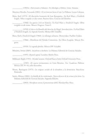 __________ (1969a). «Aniversario y balance». En Ideología y Política. Lima: Amauta.

Martínez Heredia, Fernando (2001). El corrimiento hacia el rojo: La Habana: Letras Cubanas.

Marx, Karl (1973). «El dieciocho brumario de Luis Bonaparte». En Karl Marx y Friedrich
 Engels. Obras escogidas en doce tomos. Buenos Aires: Ciencias del Hombre.

__________ (1966) «La guerra civil en Francia». En Karl Marx y Friedrich Engels. Obras
  escogidas en dos tomos. Moscú: Progreso. Tomo I.

__________ (1958) «Crítica a la filosofía del derecho de Hegel. Introducción». En Karl Marx
  y Friedrich Engels. La Sagrada Familia. México DF: Grijalbo.

Marx, Karl y Friedrich Engels (1968). La ideología alemana. Montevideo: Pueblos Unidos.

__________ (1966). «Manifiesto del Partido Comunista». En Obras Escogidas. Moscú: Pro-
  greso.

__________ (1958). La sagrada familia. México DF: Grijalbo.

Mészáros, István (2005). Socialismo o barbarie. La Habana: Editorial de Ciencias Sociales.

__________ (1995). Beyond capital. Londres: Merlin Press.

Miliband, Ralph (1991). Divided societies. Oxford/Nueva York: Oxford University Press.

__________ (1985). «El nuevo revisionismo en Gran Bretaña». En: Cuadernos Políticos.
  México DF, Nº 44, julio-diciembre.

Moore, Barrington (1975). Los orígenes sociales de la dictadura y la democracia. Barcelona:
 Península.

Sastre, Alfonso (2004). La batalla de los intelectuales. Nuevo discurso de las armas y las letras. La
  Habana: Editorial de Ciencias Sociales, Segunda Edición.

__________ (2003). Manifiesto contra el pensamiento débil. Hondarribia: Hiru.




                                                                                                 131
 