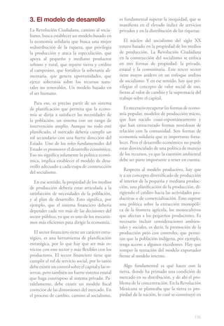 3. El modelo de desarrollo                           es fundamental superar la inequidad, que se
                                                     manifiesta en el elevado índice de servicios
La Revolución Ciudadana, camino al socia-            privados y en la distribución de las riquezas.
lismo, busca establecer un modelo basado en
la economía solidaria que busca una mejor               El núcleo del socialismo del siglo XX
redistribución de la riqueza, que privilegia         estuvo basado en la propiedad de los medios
la producción y ataca la especulación, que           de producción. La Revolución Ciudadana
apoya al pequeño y mediano productor                 en la construcción del socialismo se enfoca
urbano y rural, que reparte tierra y crédito         en tres formas de propiedad: la privada,
al campesino, que fortalece la soberanía ali-        estatal y la comunitaria. Este tercer sector
mentaria, que genera oportunidades, que              tiene mayor asidero en un enfoque andino
ejerce soberanía sobre los recursos natu-            de socialismo. Y en ese sentido, hay que pri-
rales no renovables. Un modelo basado en             vilegiar el concepto de valor social de uso,
el ser humano.                                       frente al valor de cambio y la supremacía del
                                                     trabajo sobre el capital.
  Para eso, es preciso partir de un sistema
de planificación que permita que la econo-              Es necesario recuperar las formas de econo-
mía se dirija a satisfacer las necesidades de        mía popular, modelos de producción micro,
la población; un sistema con un rango de             que han nacido cuasi-espontáneamente y
intervención amplio. Aunque no todo esté             que han estructurado formas novedosas de
planificado, el mercado debería cumplir un           relación con la comunidad. Son formas de
rol secundario con una fuerte dirección del          economía solidaria que es importante forta-
Estado. Uno de los roles fundamentales del           lecer. Pero el desarrollo económico no puede
Estado es promover el desarrollo económico.          estar desvinculado de una política de manejo
Eso no significa solamente la política econó-        de los recursos, ya que la cuestión ambiental
mica, implica establecer el modelo de desa-          debe ser parte importante a tener en cuenta.
rrollo adecuado a cada etapa de construcción
                                                        Respecto al modelo productivo, hay que
del socialismo.
                                                     ir a un concepto diversificado de producción
   En ese sentido, la propiedad de los medios        al interior de la pequeña y mediana produc-
de producción debería estar articulada a la          ción, una planificación de la producción, di-
satisfacción de necesidades de la población,         rigiendo el crédito hacia las actividades pro-
y al plan de desarrollo. Esto significa, por         ductivas o de comercialización. Esto supone
ejemplo, que el sistema financiero debería           una política sobre la extracción monopóli-
depender cada vez más de las decisiones del          ca de la frontera agrícola, los monocultivos
sector público, ya que es uno de los mecanis-        que afectan a los pequeños productores. Es
mos más eficientes para dirigir la economía.         necesario incluir consideraciones ambien-
                                                     tales y sociales, es decir, la promoción de la
   El sector financiero tiene un carácter estra-     producción pero con controles, que permi-
tégico, es una herramienta de planificación          tan que la población indígena, por ejemplo,
estratégica, por lo que hay que ser más es-          tenga acceso a algunos excedentes. Hay que
trictos con este sector y más flexibles con los      romper la tentación del modelo exportador
productores. El sector financiero tiene que          frente al modelo interno.
cumplir el rol de servicio social, por lo tanto
debe existir un control sobre el capital y las re-      Algo fundamental es qué hacer con la
servas, pero también un fuerte sistema estatal       tierra, donde ha primado una condición de
que haga contrapeso al sistema privado. Pa-          mercado en su distribución, y de ahí el pro-
ralelamente, debe existir un modelo fiscal           blema de la concentración. En la Revolución
corrector de las distorsiones del mercado. En        Mexicana se planteaba que la tierra es pro-
el proceso de cambio, camino al socialismo,          piedad de la nación, lo cual se constituyó en



                                                                                               135
 
