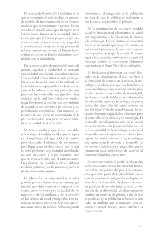 El proceso de Revolución Ciudadana en el         substituir en el imaginario de la población
que se encuentra el país implica un proceso        esa idea de que lo público es ineficiente y,
de cambio, de transformación de los diversos       por lo tanto, es preferible lo privado.
modelos que se encuentran vigentes. En ese
sentido, el modelo social que ha regido en el        En la construcción de un nuevo modelo
Estado estuvo basado en la inequidad. Por lo       social es fundamental plantearnos el papel
tanto, para que el Estado juegue un rol tras-      que asignaremos a la educación, la ciencia
cendente para alcanzar la justicia, la equidad     y la tecnología. En ese sentido, es necesario
y la solidaridad, es necesario un proceso de       forjar un desarrollo que tenga en cuenta las
reforma estatal que revierta el Estado buro-       capacidades propias de la sociedad. Capaci-
crático actual en un Estado ciudadano, con-        dades propias en la que la ciencia, la tecno-
trolado por la ciudadanía.                         logía y la educación, evolucionen en pro del
                                                   bienestar común y constituyan elementos
   En la construcción de un modelo social de       para mejorar el Buen Vivir de la población.
justicia, equidad y solidaridad es necesaria
una sociedad movilizada, dinámica, creativa.          Es fundamental fomentar un papel libe-
Una sociedad democrática no sólo en lo po-         rador de la imaginación, el cual nos lleve a
lítico o en lo social, sino en lo cultural, en     la obtención de avances en la ciencia, la tec-
las relaciones interpersonales, en la recupera-    nología y la educación; que nos beneficien a
ción de lo público. Con una población que          corto, mediano y largo plazo. Se debería pro-
participe haciendo valer sus derechos. Una         pender también a un cambio de mentalidad,
sociedad en la cual los ciudadanos puedan          en el que en vez de hablar en sentido amplio
elegir libremente la opción más conveniente,       de educación, ciencia y tecnología, se pueda
de acuerdo a sus intereses y no en base a sus      hablar del desarrollo del conocimiento en
posibilidades económicas. Una sociedad in-         pro del Buen Vivir, del sumak kawsay. Es ne-
tercultural, con pleno reconocimiento de la        cesario fomentar capacidades soberanas para
plurinacionalidad, con pleno reconocimien-         el desarrollo de la ciencia y la tecnología. El
to de la unidad en la diversidad.                  desarrollo tecnológico no sólo en el marco
                                                   de la liberación, sino pensar también cuál es
  Se debe considerar que existe una dife-          la funcionalidad de la tecnología, es decir, el
rencia entre el modelo social a que se aspira      desarrollo aplicado socialmente. Deben pro-
en el socialismo del siglo XXI y el camino         tegerse los conocimientos y las tecnologías
para alcanzarlo. Hablamos de un proceso            que representan la vivencia y desarrollo de
para llegar a un modelo social, por lo que         los saberes tradicionales y ancestrales que se
se debe promover una sociedad movilizada,          transmiten para evolucionar de acuerdo al
no sólo en cuanto a la participación, sino         momento histórico que se vive.
que se involucre más con el cambio social.
Para alcanzar ese modelo se deben elaborar            En este nuevo modelo social, la educación,
también políticas para las minorías, políticas     debe constituirse en una herramienta funda-
de discriminación positiva.                        mental de integración del país. Una integra-
                                                   ción que debe partir de la pluralidad, que se
  La educación, la universidad o la salud          basa en procesos de integración múltiples, de
gratuita parecen fórmulas excesivamente ge-        acuerdo a la diversidad. Se deben fortalecer
nerales, que debe aterrizar en aspectos con-       las políticas de gestión intercultural, de in-
cretos, como la mejora en la calidad de los        clusión de la diversidad, de discriminación
maestros o de los médicos, y de la atención        positiva en materias de género, a fin de que
en los centros de salud y hospitales. Son ne-      la totalidad de la población se beneficie con
cesarios servicios eficientes. Servicios gratui-   todas las medidas que se instauren para al-
tos, universales y de calidad. Solo así se puede   canzar el sumak kawsay, como establece la
                                                   Constitución.



                                                                                              137
 