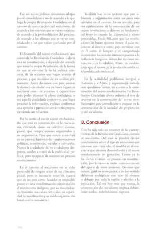 Fue un sujeto político circunstancial que           También hay otros sectores que por su
puede consolidarse o no de acuerdo a lo que        historia y organización están un poco más
haga la propia Revolución Ciudadana en el          adelante en el camino. En ese sentido, para
camino de construcción del socialismo, de          no equivocarnos en la construcción de ese
acuerdo a los intereses que se vayan tocando,      sujeto revolucionario diverso, es fundamen-
de acuerdo a la profundización del proceso,        tal tener en cuenta las diferencias y cómo
de acuerdo a las alianzas que se vayan con-        procesarlas. Decía Bakunin que las revolu-
solidando y las que vayan quedando por el          ciones las hacen quienes tienen el odio ne-
camino.                                            cesario al sistema como para terminar con
                                                   él. Y como el lumpen y el campesinado
   El desarrollo del sujeto revolucionario que     constituían los sectores menos expuestos a la
consolide la Revolución Ciudadana todavía          influencia burguesa, tenían los instintos ne-
está en construcción, y depende del sentido        cesarios para la rebelión. Marx, en cambio,
que tome la propia Revolución, de la forma         creía que el motor de la revolución estaba en
en que se enfrente la lucha política con-          el proletariado industrial.
creta, de las acciones que hagan avanzar el
proceso, y que necesitan de un análisis per-          En la actualidad podríamos integrar a
manente. Antes decíamos que para asentar           Bakunin y a Marx, y seguramente todavía
la democracia ciudadana en bases firmes es         nos quedamos cortos, en cuanto a la cons-
necesario construir espacios y capacidades         titución del sujeto revolucionario. La Revo-
para poder alcanzar la plena ciudadanía, o         lución Ciudadana ahora enfrenta el reto de
sea aquella ciudadanía consciente, que logra       avanzar en la construcción del sujeto revo-
procesar la información, evaluar, conformar        lucionario para consolidarse y avanzar en la
una opinión y participar con criterio propio,      construcción de la sociedad de propietarios
ejerciendo un rol activo.                          y del socialismo.

   Por lo tanto, el nuevo sujeto revoluciona-
rio que está en construcción es la ciudada-        8. Conclusión
nía, entendida como un colectivo diverso,
plural, que integra sectores organizados y         Este ha sido solo un resumen de las caracte-
no organizados. Pero que tiende a confluir         rísticas de la Revolución Ciudadana, camino
en un proceso histórico de transformaciones        al socialismo. Del cual se pueden extraer
políticas, económicas, sociales y culturales.      conclusiones sobre el tipo de socialismo que
Nunca la ciudadanía de los ciudadanos dis-         estamos construyendo, el modelo de demo-
persos, unidos a través de la publicidad po-       cracia que estamos desarrollando y el sujeto
lítica, pero incapaces de sostener un proceso      revolucionario en gestación. Como ya lo
revolucionario.                                    he dicho, vivimos un proceso en construc-
                                                   ción, por lo tanto se nutre constantemente
   En el camino al socialismo no se debe           del aporte de otros procesos. Creemos que
prescindir de ningún actor de ese colectivo        ocurre igual en otros países, y en ese sentido
plural, pero es necesario tener en cuenta          debemos multiplicar este tipo de eventos
que en un país como Ecuador es imposible           y debates por toda la región y abrirlos a la
pensar en una transformación estructural sin       población. Tal vez hoy más que nunca, la
el movimiento indígena, por su trascenden-         construcción del socialismo implica debate,
cia histórica, sus raíces culturales, su capaci-   intercambio, redefiniciones, ruptura.
dad de movilización y su sólida organización
basada en la comunidad.




140
 