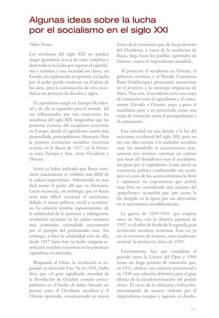 Algunas ideas sobre la lucha
por el socialismo en el siglo XXI
Valter Pomar                                      frente de la revolución que, de los proletarios
                                                  del Occidente, a través de la revolución de
Los socialistas del siglo XXI no pueden           Rusia, llega hasta los pueblos oprimidos de
alegar ignorancia acerca de cuán compleja y       Oriente, contra el imperialismo mundial».
demorada es la lucha por superar el capitalis-
mo y transitar a una sociedad sin clases, sin        Al proyectar el socialismo en Oriente, el
Estado, sin explotación ni opresión. La lucha     gobierno soviético y el Partido Comunista
por el poder puede resolverse en el plazo de      Ruso (bolchevique) provocaron mutaciones
los años, pero la construcción de otra socie-     en el proyecto y la estrategia originarias de
dad es un proyecto de décadas y siglos.           Marx. Para este, el socialismo sería una etapa
                                                  de transición entre el capitalismo y el comu-
   El capitalismo surgió en Europa Occiden-       nismo. Llevado a Oriente, poco a poco el
tal y de allá se expandió para el mundo. Tal      socialismo pasó a ser presentado como una
vez influenciados por esta trayectoria, los       etapa de transición entre el precapitalismo y
socialistas del siglo XIX imaginaban que las      el comunismo.
primeras victorias del socialismo ocurrirían
en Europa, donde el capitalismo estaría más          Esta novedad era una herejía a la luz del
desarrollado, principalmente Alemania. Pero       marxismo occidental del siglo XIX, pero no
la primera revolución socialista victoriosa       era una idea extraña a la tradición socialista
ocurrió en la Rusia de 1917, en la fronte-        rusa: los narodnikis se caracterizaron exac-
ra entre Europa y Asia, entre Occidente y         tamente por intentar construir un camino
Oriente.                                          que fuese del feudalismo ruso al socialismo,
                                                  sin pasar por el capitalismo. Lenin inició su
   Lenin ya había indicado que Rusia cons-        trayectoria política combatiendo esa teoría,
tituía exactamente el «eslabón más débil de       pero el curso de los acontecimientos lo llevó
la cadena imperialista». Admitiendo ser más       a capitanear un experimento que podría
fácil tomar el poder allí que en Alemania,        muy bien ser considerado una variante del
Lenin reconocía, sin embargo, que en Rusia        «populismo»; acusación que, por cierto, le
sería más difícil construir el socialismo;        fue dirigida en la época por sus adversarios
debido al atraso político, social y económi-      en el movimiento socialdemócrata.
co. La solución vendría, supuestamente, de
la solidaridad de la posterior y subsiguiente       La guerra de 1939-1945, que empezó
revolución socialista en los países europeos      antes en Asia, con la ofensiva japonesa de
más avanzados, estimulada exactamente             1937, es el telón de fondo de la segunda gran
por el ejemplo del proletariado ruso. Sin         revolución socialista victoriosa. Esta vez ya
embargo, si bien la solidaridad vino de allá,     no en territorio de frontera, sino totalmente
desde 1917 hasta hoy no hubo ninguna re-          oriental: la revolución china de 1949.
volución socialista victoriosa en las potencias
capitalistas occidentales.                          Estrictamente, hay que considerar el
                                                  periodo entre la Guerra del Opio y 1949
  Bloqueada al Oeste, la revolución se ex-        como un largo periodo de transición que,
pandió en dirección Este. Ya en 1918, Stalin      en 1911, obtiene una solución provisional y
diría que «el gran significado mundial de         en 1949 una solución definitiva para el gran
la Revolución de Octubre consiste princi-         dilema de la autodeterminación del pueblo
palmente en el hecho de haber lanzado un          chino. El curso de la milenaria civilización,
puente entre el Occidente socialista y el         interrumpido de manera violenta por el
Oriente oprimido, constituyendo un nuevo          imperialismo europeo y japonés, es desobs-

                                                                                             141
 