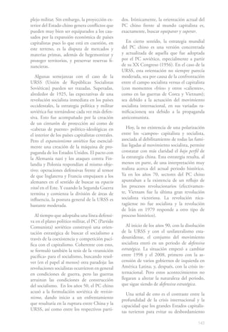 plejo militar. Sin embargo, la proyección ex-       dos. Irónicamente, la orientación actual del
terior del Estado chino genera conflictos que       PC chino frente al mundo capitalista es,
pueden muy bien ser equiparados a los cau-          exactamente, buscar equiparar y superar.
sados por la expansión económica de países
capitalistas pues lo que está en cuestión, en         En cierto sentido, la estrategia mundial
este terreno, es la disputa de mercados y           del PC chino es una versión concentrada
materias primas, además de hegemonizar y            y actualizada de aquella que fue adoptada
proteger territorios, y preservar reservas fi-      por el PC soviético, especialmente a partir
nancieras.                                          de su XX Congreso (1956). En el caso de la
                                                    URSS, esta orientación no siempre parecía
   Algunas semejanzas con el caso de la             moderada, sea por causa de la confrontación
URSS (Unión de Repúblicas Socialistas               entre el campo socialista versus el capitalista
Soviéticas) pueden ser trazadas. Superadas,         (con momentos «fríos» y otros «calientes»,
alrededor de 1925, las expectativas de una          como en las guerras de Corea y Vietnam);
revolución socialista inmediata en los países       sea debido a la actuación del movimiento
occidentales, la estrategia política y militar      socialista internacional, en sus variadas ra-
soviética fue tornándose cada vez más defen-        mificaciones; sea debido a la propaganda
siva. Esto fue acompañado por la creación           anticomunista.
de un cinturón de protección así como de
«cabezas de puente» político-ideológicas en            Hoy, la no existencia de una polarización
el interior de los países capitalistas centrales.   entre los «campos» capitalista y socialista,
Pero el expansionismo soviético fue esencial-       asociada al debilitamiento de todas las fami-
mente una creación de la máquina de pro-            lias ligadas al movimiento socialista, permite
paganda de los Estados Unidos. El pacto con         constatar con más claridad el bajo perfil de
la Alemania nazi y los ataques contra Fin-          la estrategia china. Esta estrategia resulta, al
landia y Polonia respondían al mismo obje-          menos en parte, de una interpretación muy
tivo: operaciones defensivas frente al temor        realista acerca del actual periodo histórico.
de que Inglaterra y Francia empujasen a los         Ya en los años 70, sectores del PC chino
alemanes en el sentido de buscar su espacio         apuntaban a la existencia de un reflujo de
vital en el Este. Y cuando la Segunda Guerra        los procesos revolucionarios (efectivamen-
termina y comienza la división de áreas de          te, Vietnam fue la última gran revolución
influencia, la postura general de la URSS es        socialista victoriosa. La revolución nica-
bastante moderada.                                  ragüense no fue socialista y la revolución
                                                    de Irán en 1979 responde a otro tipo de
   Al tiempo que adoptaba una línea defensi-        proceso histórico).
va en el plano político militar, el PC (Partido
Comunista) soviético construyó una orien-              Al inicio de los años 90, con la disolución
tación estratégica de buscar el socialismo a        de la URSS y con el unilateralismo esta-
través de la coexistencia y competición pací-       dounidense, el conjunto del movimiento
fica con el capitalismo. Coherente con esto,        socialista entró en un periodo de defensiva
se formuló también la tesis de la «transición       estratégica. La situación empezó a cambiar
pacífica» para el socialismo, buscando resol-       entre 1998 y el 2008, primero con la as-
ver (en el papel al menos) otra paradoja: las       censión de varios gobiernos de izquierda en
revoluciones socialistas ocurrieron en general      América Latina; y, después, con la crisis in-
en condiciones de guerra, pero las guerras          ternacional. Pero estos acontecimientos no
arruinan las condiciones de construcción            llegaran a alterar la naturaleza del periodo,
del socialismo. En los años 50, el PC chino         que sigue siendo de defensiva estratégica.
acusó a la formulación soviética de revisio-
                                                      Una señal de esto es el contraste entre la
nismo, dando inicio a un enfrentamiento
                                                    profundidad de la crisis internacional y la
que resultaría en la ruptura entre China y la
                                                    capacidad que los grandes Estados capitalis-
URSS, así como entre los respectivos parti-
                                                    tas tuvieron para evitar su desbordamiento

                                                                                                143
 