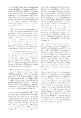 político social. Otra señal es la existencia de   lución. En América Latina, por ejemplo, por
una contra ofensiva de la derecha latinoame-      más que nos enorgullecemos de los gobier-
ricana, que recibió el paradójico refuerzo de     nos que conquistamos, debemos reconocer
la crisis internacional que crea dificultades     que estamos muy lejos del radicalismo po-
económicas para la mayoría de los gobiernos       lítico y profundidad social alcanzadas por la
progresistas; y de la victoria de Obama, cuya     revolución cubana de 1959. La lucha por el
imagen positiva (construida mediáticamente        socialismo en el siglo XXI todavía no pro-
y facilitada por el contraste con Bush) per-      tagonizó ninguna revolución de este tipo,
mitió a los EE.UU. recuperar parte de su          capaz de destruir el aparato del Estado y ex-
margen de maniobra.                               propiar a la antigua clase dominante. En el
                                                  plano de la teoría, estamos atrasados en lo
   Frente a esto, la izquierda latinoamerica-     que respecta al análisis del capitalismo con-
na busca no perder ningún gobierno para           temporáneo, al balance de los intentos de
la derecha, acelerar el proceso de integra-       construcción del siglo XX, y la elaboración
ción regional e insistir en el camino de los      de una estrategia para la lucha por el poder y
cambios estructurales. La cuestión prác-          la construcción del socialismo en las condi-
tica está en cómo hacer esto, evitando dos        ciones del siglo XXI.
errores: a) ir más allá de nuestra capacidad de
sustentar políticamente los procesos; b) no          Por todo esto, considero prematuro hablar
alcanzar lo necesario para que podamos acu-       de las «diferencias» entre el socialismo del
mular fuerzas en dirección del socialismo.        siglo XX y el socialismo de siglos XXI. Creo
                                                  que es más exacto hablar de socialismos, es-
   Es verdad que en varios países el proceso      trategias y sujetos revolucionarios. Siempre
en curso ya viene siendo llamado revolu-          en plural. Nuestro movimiento siempre fue
ción o incluso socialismo. Esto tiene varios      plural geográfica, sociológica, teórica, orga-
motivos y en el fondo confirma que América        nizativa y políticamente. Esto no implica
Latina necesita una revolución socialista.        igualar las diferentes tradiciones, sino que
Pero es necesario recordar que la retórica es     implica considerar que todas dieron contri-
incapaz de solucionar problemas que todavía       buciones que, nos guste o no, forman parte
no logramos resolver en la práctica.              del patrimonio colectivo del movimiento
                                                  socialista.
  A lo largo del siglo pasado, el movimiento
socialista hizo de todo un poco; lucha social,       Uno de los motivos de la pluralidad so-
ideológica, política y militar; construcción      cialista es el capitalismo. El modo de pro-
de partidos y de Internacionales; grandes         ducción capitalista impulsa una tendencia
revoluciones victoriosas y otras derrotadas.      a la uniformización, pero las formaciones
Y estuvo directamente involucrado en dos          socioeconómicas hegemonizadas por el capi-
grandes experimentos: el Estado del bien-         talismo, en las distintas regiones del mundo
estar, en el cual se empeñaron los socialde-      y épocas históricas, presentan diferencias im-
mócratas; y los intentos de construcción del      portantes. Mientras sea así, la superación del
socialismo, dirigidos por los comunistas.         capitalismo exigirá diferentes estrategias de
                                                  resistencia, de conquista del poder y de cons-
   El movimiento socialista del siglo XX fue
                                                  trucción del socialismo. No significa decir
derrotado, pero el repertorio de experiencias
                                                  que todas las estrategias son válidas, sino que
es inmenso. Por el contrario, las experiencias
                                                  el movimiento socialista debe rechazar la
y los intentos de los socialistas de nuestro
                                                  idea de que existe una única estrategia válida
siglo aún son muy limitadas. Aunque acep-
                                                  para todos los lugares y tiempos.
temos la tesis del «corto siglo XX», iniciado
en 1914-1917 y concluido en 1989-1991;
aún así, el siglo XXI empezó hace poco. En
este periodo, no vivimos ninguna gran revo-


144
 