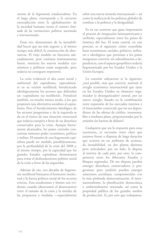 miento de la hegemonía estadounidense. En          sobre una nueva moneda internacional— así
el largo plazo, corresponde a la creciente         como la ineficacia de las políticas globales de
contradicción entre la «globalización» de          combate a la pobreza y la desigualdad.
la sociedad humana versus el carácter limi-
tado de las instituciones políticas nacionales        Es en ese contexto que gana importancia
e internacionales.                                 el proceso de integración latinoamericano y
                                                   caribeño, especialmente entre los países de
   Estas tres dimensiones de la inestabili-        América del Sur. El tema central, en este
dad hacen que sea más urgente y, al mismo          proceso, es el siguiente: cómo consolidar
tiempo más difícil, la construcción de alter-      lazos económicos, sociales, políticos, milita-
nativas. El viejo modelo no funciona ade-          res e ideológicos que permitan a los países
cuadamente, pero continua inmensamente             integrantes convivir, sin subordinación o de-
fuerte, mientras los nuevos modelos eco-           pendencia, con el espacio geopolítico todavía
nómicos y políticos están surgiendo, pero          hegemonizado por los Estados Unidos y la
todavía no consiguen imponerse.                    Unión Europea.

   La crisis evidenció el alto costo social y         La cuestión subyacente es la siguiente:
ambiental del capitalismo, especialmen-            ¿será posible, más que convivir, sustituir el
te en su versión neoliberal, fortaleciendo         arreglo económico internacional que tiene
ideológicamente los sectores que defienden         en los Estados Unidos su elemento orga-
un «capitalismo no neoliberal». Fortaleció         nizador (y desorganizador) central, por un
también, en mucho menos escala, a los que          nuevo arreglo, basado en la combinación
proponen una alternativa socialista al capita-     entre expansión de los mercados internos y
lismo. Pero el fortalecimiento ideológico de       el intercambio comercial; que no sea depen-
los sectores progresistas y de la izquierda se     diente de las ofertas de crédito, insustenta-
da en el marco de una situación estructural        bles a mediano plazo, proporcionadas por la
que todavía conspira a favor de un desenlace       emisión sin barrera de dólares?
conservador para la crisis. Aunque fuerte-
mente alcanzados, los países centrales con-           Cualquiera que sea la respuesta para estas
centran inmenso poder económico, político          cuestiones, es necesario tener claro que
y militar. El tamaño de esta hegemonía capi-       estamos frente a disputas de larga duración
talista puede ser medido, paradójicamente,         que ocurren en un ambiente de acentua-
por la profundidad de la crisis del 2008 y,        da inestabilidad, en dos planos distintos
al mismo tiempo, por la capacidad que los          pero articulados: por un lado, la disputa
grandes Estados capitalistas demostraron           al interior de cada país; por otro, la com-
para evitar el desbordamiento político social      petencia entre los diferentes Estados y
de la crisis a favor de las izquierdas.            bloques regionales. De esa disputa pueden
                                                   emerger desenlaces conservadores o pro-
   Además de eso, tres décadas de hegemo-          gresistas: pero también pueden emerger
nía neoliberal limitaron el horizonte intelec-     soluciones socialistas, comprometidas con
tual y la fuerza político social de los sectores   la más profunda democratización, el inter-
críticos. Esta condiciones y límites son evi-      nacionalismo, la planificación democrática
dentes cuando observamos el desencuentro           y ambientalmente orientada, así como la
entre el tamaño de la crisis y la timidez de       propiedad pública de los grandes medios
las propuestas y medidas —especialmente            de producción. Es por esto que trabajamos.




146
 