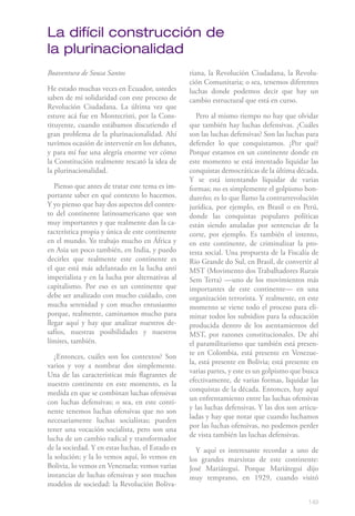 La difícil construcción de
la plurinacionalidad
Boaventura de Sousa Santos                        riana, la Revolución Ciudadana, la Revolu-
                                                  ción Comunitaria; o sea, tenemos diferentes
He estado muchas veces en Ecuador, ustedes        luchas donde podemos decir que hay un
saben de mi solidaridad con este proceso de       cambio estructural que está en curso.
Revolución Ciudadana. La última vez que
estuve acá fue en Montecristi, por la Cons-          Pero al mismo tiempo no hay que olvidar
tituyente, cuando estábamos discutiendo el        que también hay luchas defensivas. ¿Cuáles
gran problema de la plurinacionalidad. Ahí        son las luchas defensivas? Son las luchas para
tuvimos ocasión de intervenir en los debates,     defender lo que conquistamos. ¿Por qué?
y para mí fue una alegría enorme ver cómo         Porque estamos en un continente donde en
la Constitución realmente rescató la idea de      este momento se está intentado liquidar las
la plurinacionalidad.                             conquistas democráticas de la última década.
                                                  Y se está intentando liquidar de varias
   Pienso que antes de tratar este tema es im-    formas; no es simplemente el golpismo hon-
portante saber en qué contexto lo hacemos.        dureño; es lo que llamo la contrarrevolución
Y yo pienso que hay dos aspectos del contex-      jurídica, por ejemplo, en Brasil o en Perú,
to del continente latinoamericano que son         donde las conquistas populares políticas
muy importantes y que realmente dan la ca-        están siendo anuladas por sentencias de la
racterística propia y única de este continente    corte, por ejemplo. Es también el intento,
en el mundo. Yo trabajo mucho en África y         en este continente, de criminalizar la pro-
en Asia un poco también, en India, y puedo        testa social. Una propuesta de la Fiscalía de
decirles que realmente este continente es         Rio Grande do Sul, en Brasil, de convertir al
el que está más adelantado en la lucha anti       MST (Movimento dos Trabalhadores Rurais
imperialista y en la lucha por alternativas al    Sem Terra) —uno de los movimientos más
capitalismo. Por eso es un continente que         importantes de este continente— en una
debe ser analizado con mucho cuidado, con         organización terrorista. Y realmente, en este
mucha serenidad y con mucho entusiasmo            momento se viene todo el proceso para eli-
porque, realmente, caminamos mucho para           minar todos los subsidios para la educación
llegar aquí y hay que analizar nuestros de-       producida dentro de los asentamientos del
safíos, nuestras posibilidades y nuestros         MST, por razones constitucionales. De ahí
límites, también.                                 el paramilitarismo que también está presen-
                                                  te en Colombia, está presente en Venezue-
   ¿Entonces, cuáles son los contextos? Son
                                                  la, está presente en Bolivia; está presente en
varios y voy a nombrar dos simplemente.
                                                  varias partes, y este es un golpismo que busca
Una de las características más flagrantes de
                                                  efectivamente, de varias formas, liquidar las
nuestro continente en este momento, es la
                                                  conquistas de la década. Entonces, hay aquí
medida en que se combinan luchas ofensivas
                                                  un enfrentamiento entre las luchas ofensivas
con luchas defensivas; o sea, en este conti-
                                                  y las luchas defensivas. Y las dos son articu-
nente tenemos luchas ofensivas que no son
                                                  ladas y hay que notar que cuando luchamos
necesariamente luchas socialistas; pueden
                                                  por las luchas ofensivas, no podemos perder
tener una vocación socialista, pero son una
                                                  de vista también las luchas defensivas.
lucha de un cambio radical y transformador
de la sociedad. Y en estas luchas, el Estado es     Y aquí es interesante recordar a uno de
la solución; y la lo vemos aquí, lo vemos en      los grandes marxistas de este continente:
Bolivia, lo vemos en Venezuela; vemos varias      José Mariátegui. Porque Mariátegui dijo
instancias de luchas ofensivas y son muchos       muy temprano, en 1929, cuando visitó
modelos de sociedad: la Revolución Boliva-

                                                                                            149
 
