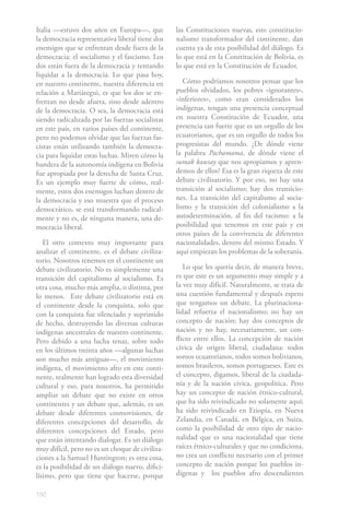 Italia —estuvo dos años en Europa—, que           las Constituciones nuevas, este constitucio-
la democracia representativa liberal tiene dos    nalismo transformador del continente, dan
enemigos que se enfrentan desde fuera de la       cuenta ya de esta posibilidad del diálogo. Es
democracia: el socialismo y el fascismo. Los      lo que está en la Constitución de Bolivia, es
dos están fuera de la democracia y tentando       lo que está en la Constitución de Ecuador.
liquidar a la democracia. Lo que pasa hoy,
en nuestro continente, nuestra diferencia en         Cómo podríamos nosotros pensar que los
relación a Mariátegui, es que los dos se en-      pueblos olvidados, los pobres «ignorantes»,
frentan no desde afuera, sino desde adentro       «inferiores», como eran considerados los
de la democracia. O sea, la democracia está       indígenas, tengan una presencia conceptual
siendo radicalizada por las fuerzas socialistas   en nuestra Constitución de Ecuador, una
en este país, en varios países del continente,    presencia tan fuerte que es un orgullo de los
pero no podemos olvidar que las fuerzas fas-      ecuatorianos, que es un orgullo de todos los
cistas están utilizando también la democra-       progresistas del mundo. ¿De dónde viene
cia para liquidar estas luchas. Miren cómo la     la palabra Pachamama, de dónde viene el
bandera de la autonomía indígena en Bolivia       sumak kawsay que nos apropiamos y apren-
fue apropiada por la derecha de Santa Cruz.       demos de ellos? Esa es la gran riqueza de este
Es un ejemplo muy fuerte de cómo, real-           debate civilizatorio. Y por eso, no hay una
mente, estos dos enemigos luchan dentro de        transición al socialismo; hay dos transicio-
la democracia y eso muestra que el proceso        nes. La transición del capitalismo al socia-
democrático, se está transformando radical-       lismo y la transición del colonialismo a la
mente y no es, de ninguna manera, una de-         autodeterminación, al fin del racismo: a la
mocracia liberal.                                 posibilidad que tenemos en este país y en
                                                  otros países de la convivencia de diferentes
   El otro contexto muy importante para           nacionalidades, dentro del mismo Estado. Y
analizar el continente, es el debate civiliza-    aquí empiezan los problemas de la soberanía.
torio. Nosotros tenemos en el continente un
debate civilizatorio. No es simplemente una          Lo que les quería decir, de manera breve,
transición del capitalismo al socialismo. Es      es que este es un argumento muy simple y a
otra cosa, mucho más amplia, o distinta, por      la vez muy difícil. Naturalmente, se trata de
lo menos. Este debate civilizatorio está en       una cuestión fundamental y después espero
el continente desde la conquista, solo que        que tengamos un debate. La plurinaciona-
con la conquista fue silenciado y suprimido       lidad refuerza el nacionalismo; no hay un
de hecho, destruyendo las diversas culturas       concepto de nación; hay dos conceptos de
indígenas ancestrales de nuestro continente.      nación y no hay, necesariamente, un con-
Pero debido a una lucha tenaz, sobre todo         flicto entre ellos. La concepción de nación
en los últimos treinta años —algunas luchas       cívica de origen liberal, ciudadana: todos
son mucho más antiguas—, el movimiento            somos ecuatorianos, todos somos bolivianos,
indígena, el movimiento afro en este conti-       somos brasileros, somos portugueses. Este es
nente, realmente han logrado esta diversidad      el concepto, digamos, liberal de la ciudada-
cultural y eso, para nosotros, ha permitido       nía y de la nación cívica, geopolítica. Pero
ampliar un debate que no existe en otros          hay un concepto de nación étnico-cultural,
continentes y un debate que, además, es un        que ha sido reivindicado no solamente aquí;
debate desde diferentes cosmovisiones, de         ha sido reivindicado en Etiopía, en Nueva
diferentes concepciones del desarrollo, de        Zelandia, en Canadá, en Bélgica, en Suiza,
diferentes concepciones del Estado, pero          como la posibilidad de otro tipo de nacio-
que están intentando dialogar. Es un diálogo      nalidad que es una nacionalidad que tiene
muy difícil, pero no es un choque de civiliza-    raíces étnico-culturales y que no condiciona,
ciones a la Samuel Huntington; es otra cosa,      no crea un conflicto necesario con el primer
es la posibilidad de un diálogo nuevo, difici-    concepto de nación porque los pueblos in-
lísimo, pero que tiene que hacerse, porque        dígenas y los pueblos afro descendientes

150
 