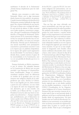 tendríamos el derecho de la Pachamama?            de los EE.UU., y para los EE.UU. los terri-
¿Sumak kawsay simplemente para los indí-          torios indígenas de Latinoamérica, son un
genas? No.                                        territorio de seguridad nacional norteameri-
                                                  cana. No lo olvidemos. No podemos decir al
   Además, estos conceptos se están trans-        Presidente cómo hacer su política, cómo va
formando. Miren: esto es algo interesante         a defender el Yasuní-ITT; lo que podemos
desde el punto de vista analítico, sin quieren.   decirle es que sí lo haga… ¿Cómo? Él y su
Cuando nosotros hablamos de derechos de la        equipo lo sabrán.
Pachamama ¿estamos hablando de algo indí-
gena? No; estamos hablando de una mezcla,            Para eso hay que tener reforzado este
de lo que yo llamo una «ecología del saber».      nuevo nacionalismo, que tiene que atraer a
Es una mezcla de saberes: el saber ancestral      todas las organizaciones de todos los pueblos.
con el saber moderno, eurocéntrico, progre-       No podemos desacreditar a las dirigencias,
sista. ¿Por qué? Consideremos el lenguaje del     porque les costó muertes y muchas luchas
derecho y el lenguaje de Pachamama. Pacha-        llegar a ser hoy importantes en el continente.
mama proviene de la cosmovisión indígena,         No se puede decir que es un sindicato corpo-
no hay ese concepto de derecho; hay un con-       rativo como otro. Son realmente la afirma-
cepto más de deber y no tanto un concepto         ción de otra cosa. Y más. Son ellos quienes
del derecho. Derecho para la Pachamama es         están trabajando también en un otro aspecto
una mezcla maravillosa entre pensamiento          de la integración regional, que nosotros casi
eurocéntrico y pensamiento ancestral. Y esta      nunca miramos. Es que no se trata simple-
es la riqueza que no podemos desperdiciar.        mente la integración entre Estados; ahora
Es la riqueza del capital social organizativo     mismo estábamos discutiendo cómo vamos
de esta diversidad. Y si esta fuerza es desper-   a hacer, cómo vamos a discutir la idea de la
diciada ahora, cuando tenemos el apoyo de         5ª Internacional que salió de Hugo Chávez,
las nacionalidades en la Constitución, esto       o la Internacional de los Movimientos Socia-
va a ser una pérdida de décadas que no se va      les propuesta por Álvaro García Linera, en
a recuperar.                                      Bolivia. Hay realmente procesos de integra-
                                                  ción regional que se están dando con los mo-
   Estamos luchando en Bolivia exactamen-         vimientos sociales. La articulación Mercosur
te por lo mismo. He trabajado bastante            del Movimiento de Mujeres es hoy una orga-
en la Constitución de Bolivia por esa gran        nización fortísima. El movimiento indígena
novedad a que llamamos el constituciona-          está articulado hoy, a través de una gran or-
lismo transformador. Porque el constitu-          ganización, la CAOI (Coordinadora Andina
cionalismo moderno borró las diferencias          de Organizaciones Indígenas), liderada
en nombre de la igualdad, pero con esto,          por un gran líder: Miguel Palacín. Quizás
mataron más indígenas después de la inde-         Humberto Cholango va a ser el presidente
pendencia que antes, durante la Colonia.          próximo de esta coordinadora. Una articu-
Esto es una tragedia; por eso, ahora estamos      lación regional que se está dando también
a punto de crear, realmente, esa otra visión      con los pueblos amazónicos, a través de la
y la riqueza de toda esta integración regio-      COICA (Coordinadora de las Organiza-
nal, alternativa, que se está creando, con        ciones Indígenas de la Cuenca Amazónica).
la ALBA, con el Banco del Sur —y aquí el          Entonces hay que encontrar maneras de ar-
Presidente Correa ha sido muy fuerte en im-       ticular todo lo que se está haciendo desde el
pulsar estas alternativas—. Aunque sospecho       gobierno con lo que se está haciendo desde el
que, probablemente, por el fideicomiso no         pueblo, desde sus organizaciones. No tiene
vamos a poder tener el Banco del Sur. No sé.      sentido crear un Comité de Revolución Ciu-
¿Por qué? Por varias razones que son técnicas     dadana en una autonomía, en un pueblo que
y no voy discutir eso. Tampoco me gusta el        tiene sus formas ancestrales de organización,
PNUD, porque yo sé que el PNUD no va              porque claro, la gente va a pensar que les
a hacer nada en contra de la geoestrategia        quieren dividir. Todo lo que es homogéneo

                                                                                            153
 