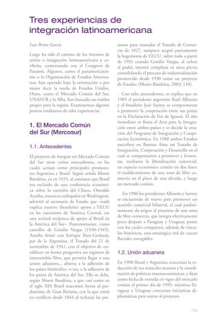 Tres experiencias de
integración latinoamericana
Luis Britto García                                siones para reanudar el Tratado de Comer-
                                                  cio de 1827, tampoco aceptó pasivamente
Largo ha sido el camino de los intentos de        la hegemonía de EEUU, sobre todo a partir
unión o integración latinoamericana y ca-         de 1951 cuando Getúlio Vargas, al volver
ribeña, comenzando con el Congreso de             al poder, intentó completar su tarea previa
Panamá. Algunos, como el panamericanis-           consolidando el proceso de industrialización
mo o la Organización de Estados America-          promovido desde 1930 como un proyecto
nos, han operado bajo la orientación o por        de Estado» (Moniz Bandeira, 2003: 144).
mejor decir la tutela de Estados Unidos.
Otros, como el Mercado Común del Sur,                Con tales antecedentes, se explica que en
UNASUR y la Alba, han buscado un rumbo            1985 el presidente argentino Raúl Alfonsín
propio para la región. Examinemos algunos         y el brasileño José Sarney se comprometan
puntos resaltantes de tales experiencias.         a promover la cooperación entre sus países
                                                  en la Declaración de Foz de Iguazú. El año
                                                  inmediato se firma el Acta para la Integra-
1. El Mercado Común                               ción entre ambos países y se decide la crea-
del Sur (Mercosur)                                ción del Programa de Integración y Coope-
                                                  ración Económica. En 1988 ambos Estados
                                                  suscriben en Buenos Aires un Tratado de
1.1. Antecedentes
                                                  Integración, Cooperación y Desarrollo en el
El proyecto de integrar un Mercado Común          cual se comprometen a promover y fomen-
del Sur tiene varios antecedentes, en los         tar, mediante la liberalización comercial,
cuales actúan como principales promoto-           un espacio económico común en dos fases:
res Argentina y Brasil. Según señala Moniz        el establecimiento de una zona de libre co-
Bandeira, ya en 1935, al constatar que Brasil     mercio en el plazo de una década, y luego
era excluido de una conferencia económi-          un mercado común.
ca sobre la cuestión del Chaco, Oswaldo
                                                     En 1986 los presidentes Alfonsín y Sarney
Aranha, entonces embajador en Washington,
                                                  se encuentran de nuevo para promover un
advirtió al secretario de Estado que «nada
                                                  acuerdo comercial bilateral, el cual paulati-
explica nuestro (brasileño) apoyo a EEUU
                                                  namente da origen al proyecto de una zona
en las cuestiones de América Central, sin
                                                  de libre comercio, que integra efectivamente
una actitud recíproca de apoyo al Brasil en
                                                  poco después a Paraguay y Uruguay, países
la América del Sur». Posteriormente, como
                                                  con los cuales comparten, además de víncu-
canciller de Getúlio Vargas (1930-1945),
                                                  los históricos, una estratégica red de cauces
Aranha firmó con Enrique Ruiz-Guiñazú,
                                                  fluviales navegables.
par de la Argentina, el Tratado del 21 de
noviembre de 1941, con el objetivo de «es-
tablecer en forma progresiva un régimen de        1.2. Unión aduanera
intercambio libre, que permita llegar a una
unión aduanera... abierta a la adhesión de        En 1990 Brasil y Argentina concertan la re-
los países limítrofes»; o sea, a la adhesión de   ducción de sus aranceles mutuos y la coordi-
los países de América del Sur. Ello se debe,      nación de políticas macroeconómicas, y fijan
según Moniz Bandeira, a que «así como en          como fecha de entrada en vigor del mercado
el siglo XIX Brasil reaccionó frente al pre-      común el primer día de 1995, mientras Pa-
dominio de Gran Bretaña, con la que entró         raguay y Uruguay concretan iniciativas di-
en conflicto desde 1844 al rechazar las pre-      plomáticas para unirse al proyecto.


                                                                                           155
 