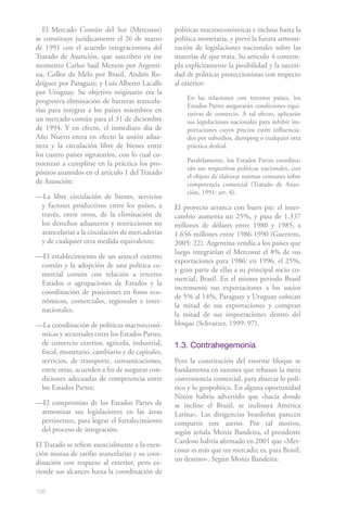 El Mercado Común del Sur (Mercosur)           políticas macroeconómicas e incluso hasta la
se constituye jurídicamente el 26 de marzo       política monetaria, y prevé la futura armoni-
de 1991 con el acuerdo integracionista del       zación de legislaciones nacionales sobre las
Tratado de Asunción, que suscriben en ese        materias de que trata. Su artículo 4 contem-
momento Carlos Saúl Menem por Argenti-           pla explícitamente la posibilidad y la necesi-
na, Collor de Melo por Brasil, Andrés Ro-        dad de políticas proteccionistas con respecto
dríguez por Paraguay, y Luis Alberto Lacalle     al exterior:
por Uruguay. Su objetivo originario era la
                                                     En las relaciones con terceros países, los
progresiva eliminación de barreras arancela-
                                                     Estados Partes asegurarán condiciones equi-
rias para integrar a los países miembros en          tativas de comercio. A tal efecto, aplicarán
un mercado común para el 31 de diciembre             sus legislaciones nacionales para inhibir im-
de 1994. Y en efecto, el inmediato día de            portaciones cuyos precios estén influencia-
Año Nuevo entra en efecto la unión adua-             dos por subsidios, dumping o cualquier otra
nera y la circulación libre de bienes entre          práctica desleal.
los cuatro países signatarios, con lo cual co-
                                                     Paralelamente, los Estados Partes coordina-
mienzan a cumplirse en la práctica los pro-
                                                     rán sus respectivas políticas nacionales, con
pósitos asumidos en el artículo 1 del Tratado
                                                     el objeto de elaborar normas comunes sobre
de Asunción:                                         competencia comercial (Tratado de Asun-
                                                     ción, 1991: art. 4).
—La libre circulación de bienes, servicios
 y factores productivos entre los países, a      El proyecto arranca con buen pie: el inter-
 través, entre otros, de la eliminación de       cambio aumenta un 25%, y pasa de 1.337
 los derechos aduaneros y restricciones no       millones de dólares entre 1980 y 1985, a
 arancelarias a la circulación de mercaderías    1.656 millones entre 1986-1990 (Guerrero,
 y de cualquier otra medida equivalente;         2005: 22). Argentina vendía a los países que
                                                 luego integrarían el Mercosur el 8% de sus
—El establecimiento de un arancel externo
                                                 exportaciones para 1986: en 1996, el 25%,
 común y la adopción de una política co-
                                                 y gran parte de ellas a su principal socio co-
 mercial común con relación a terceros
                                                 mercial, Brasil. En el mismo período Brasil
 Estados o agrupaciones de Estados y la
                                                 incrementó sus exportaciones a los socios
 coordinación de posiciones en foros eco-
                                                 de 5% al 14%, Paraguay y Uruguay colocan
 nómicos, comerciales, regionales e inter-
                                                 la mitad de sus exportaciones y compran
 nacionales;
                                                 la mitad de sus importaciones dentro del
—La coordinación de políticas macroeconó-        bloque (Schvarzer, 1999: 97).
 micas y sectoriales entre los Estados Partes,
 de comercio exterior, agrícola, industrial,     1.3. Contrahegemonía
 fiscal, monetario, cambiario y de capitales,
 servicios, de transporte, comunicaciones,       Pero la constitución del enorme bloque se
 entre otras, acuerden a fin de asegurar con-    fundamenta en razones que rebasan la mera
 diciones adecuadas de competencia entre         conveniencia comercial, para abarcar lo polí-
 los Estados Partes;                             tico y lo geopolítico. En alguna oportunidad
                                                 Nixon habría advertido que «hacia donde
—El compromiso de los Estados Partes de          se incline el Brasil, se inclinará América
 armonizar sus legislaciones en las áreas        Latina». Las dirigencias brasileñas parecen
 pertinentes, para lograr el fortalecimiento     compartir este aserto. Por tal motivo,
 del proceso de integración.                     según señala Moniz Bandeira, el presidente
El Tratado se refiere esencialmente a la exen-   Cardoso habría afirmado en 2001 que «Mer-
ción mutua de tarifas arancelarias y su coor-    cosur es más que un mercado; es, para Brasil,
dinación con respecto al exterior, pero ex-      un destino». Según Moniz Bandeira:
tiende sus alcances hasta la coordinación de

156
 