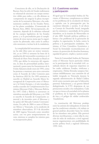 Conscientes de ello, en la Declaración de    2.2. Cuestiones sociales
Buenos Aires los jefes de Estado reafirmaron    y participación
su voluntad de sancionar un cuerpo norma-
tivo válido para todos, y en ella afirman su    Al igual que la Comunidad Andina de Na-
«compromiso de asegurar la plena incorpo-       ciones, el Mercosur, complementa su énfasis
ración de la normativa Mercosur a los orde-     en los problemas de la circulación de bienes
namientos jurídicos de los Estados Partes,      y capitales con la preocupación por las
en los plazos acordados» (Comunicado de         cuestiones laborales y sociales. A tal efecto
Buenos Aires, 2002). Tal incorporación, ob-     su Consejo de Desarrollo Social, integrado
viamente, depende de la soberana voluntad       por los ministros y autoridades de los países
de los cuerpos legislativos de los Estados      miembros, en la reunión de Montevideo en
partes, y es la precondición para el cumpli-    el año 2001 formuló políticas públicas re-
miento de otras nuevas metas que la organi-     lativas a los problemas de la generación de
zación ha planteado, tales como la unifica-     empleo, la capacitación, la lucha contra la
ción monetaria e incluso la de la ciudadanía.   pobreza y la participación ciudadana. Asi-
                                                mismo, el Foro Consultivo Económico y
   La complejidad del mecanismo consensual      Social ha formulado recomendaciones ati-
no ha sido óbice para un avance tesonero.       nentes a la protección de derechos humanos,
Así, ya en 1994 se sentaron las bases de la     equidad de género, empleo y justicia social.
ampliación del intercambio económico en el
Protocolo de Ouro Preto, firmado en Brasil en      Tanto la Comunidad Andina de Naciones
1994, que define la estructura del organis-     como el Mercosur hacen particular énfasis
mo, lo dota de personalidad jurídica inter-     en la participación de la sociedad civil, ca-
nacional y pauta tanto los lineamientos de la   nalizada dentro de esquemas tripartitos en
Unión Aduanera desde enero de 1995, como        los cuales colaboran Estados, sindicatos y
las posturas a mantener ante otros convenios    empresarios. Dichas fórmulas tampoco fun-
como el Acuerdo de Libre Comercio para          cionan infaliblemente: una comisión de tal
las Américas (ALCA). En 1995 asimismo se        índole integrada en Venezuela durante la
suscribe en Madrid un Acuerdo Marco In-         segunda administración de Rafael Caldera
terregional de Cooperación entre el Merco-      sirvió como escenario para que la federación
sur y la Unión Europea, y el año inmediato,     patronal, Fedecámaras, y un gremio laboral
sendos acuerdos de Complementación Eco-         deslegitimado, la CTV, despojaran de sus
nómica Mercosur-Chile y Mercosur-Bolivia.       prestaciones sociales a los trabajadores. Cada
En 1997, Chile y Bolivia se convierten en       vez que se invoca a la sociedad civil se plantea
miembros asociados del Mercosur, y en 1998      el problema de la legítima representación
se suscribe el Acuerdo de Cooperación co-       de ésta y el peligro de validar credenciales
mercial y de inversión entre el Mercosur y       fraudulentas.
los países del Mercado Común Centroame-
                                                  La constitución del Mercosur produjo
ricano. En julio de 2004 se unen al Merco-
                                                entre las uniones de trabajadores el temor de
sur México y Venezuela, en la condición de
                                                que las condiciones salariales y de trabajo en
miembros observadores. El 9 de diciembre
                                                general podrían descender hasta los niveles
de 2005 ingresa Venezuela como miembro
                                                de los miembros más pobres. Ello provocó
activo, con voz pero temporariamente sin
                                                diversas movilizaciones, y entre ellas la crea-
voto, mientras se cumplen los trámites para
                                                ción de redes de sindicatos a nivel regional,
su incorporación plena.
                                                nuevas organizaciones con posibilidades de
                                                acción política local y regional (Schvarzer,
                                                1999: 162).




                                                                                            159
 