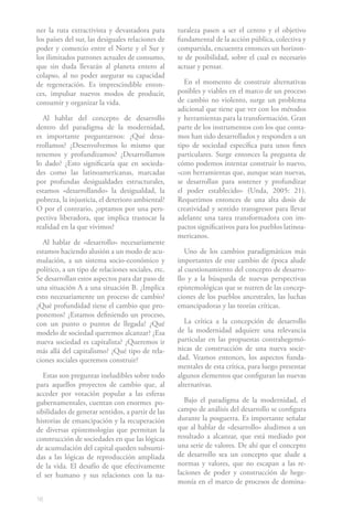 ner la ruta extractivista y devastadora para       turaleza pasen a ser el centro y el objetivo
los países del sur, las desiguales relaciones de   fundamental de la acción pública, colectiva y
poder y comercio entre el Norte y el Sur y         compartida, encuentra entonces un horizon-
los ilimitados patrones actuales de consumo,       te de posibilidad, sobre el cual es necesario
que sin duda llevarán al planeta entero al         actuar y pensar.
colapso, al no poder asegurar su capacidad
de regeneración. Es imprescindible enton-             En el momento de construir alternativas
ces, impulsar nuevos modos de producir,            posibles y viables en el marco de un proceso
consumir y organizar la vida.                      de cambio no violento, surge un problema
                                                   adicional que tiene que ver con los métodos
  Al hablar del concepto de desarrollo             y herramientas para la transformación. Gran
dentro del paradigma de la modernidad,             parte de los instrumentos con los que conta-
es importante preguntarnos: ¿Qué desa-             mos han sido desarrollados y responden a un
rrollamos? ¿Desenvolvemos lo mismo que             tipo de sociedad específica para unos fines
tenemos y profundizamos? ¿Desarrollamos            particulares. Surge entonces la pregunta de
lo dado? ¿Esto significaría que en socieda-        cómo podemos intentar construir lo nuevo,
des como las latinoamericanas, marcadas            «con herramientas que, aunque sean nuevas,
por profundas desigualdades estructurales,         se desarrollan para sostener y profundizar
estamos «desarrollando» la desigualdad, la         el poder establecido» (Unda, 2005: 21).
pobreza, la injusticia, el deterioro ambiental?    Requerimos entonces de una alta dosis de
O por el contrario, ¿optamos por una pers-         creatividad y sentido transgresor para llevar
pectiva liberadora, que implica trastocar la       adelante una tarea transformadora con im-
realidad en la que vivimos?                        pactos significativos para los pueblos latinoa-
                                                   mericanos.
  Al hablar de «desarrollo» necesariamente
estamos haciendo alusión a un modo de acu-            Uno de los cambios paradigmáticos más
mulación, a un sistema socio-económico y           importantes de este cambio de época alude
político, a un tipo de relaciones sociales, etc.   al cuestionamiento del concepto de desarro-
Se desarrollan estos aspectos para dar paso de     llo y a la búsqueda de nuevas perspectivas
una situación A a una situación B. ¿Implica        epistemológicas que se nutren de las concep-
esto necesariamente un proceso de cambio?          ciones de los pueblos ancestrales, las luchas
¿Qué profundidad tiene el cambio que pro-          emancipadoras y las teorías críticas.
ponemos? ¿Estamos definiendo un proceso,
con un punto o puntos de llegada? ¿Qué                La crítica a la concepción de desarrollo
modelo de sociedad queremos alcanzar? ¿Esa         de la modernidad adquiere una relevancia
nueva sociedad es capitalista? ¿Queremos ir        particular en las propuestas contrahegemó-
más allá del capitalismo? ¿Qué tipo de rela-       nicas de construcción de una nueva socie-
ciones sociales queremos construir?                dad. Veamos entonces, los aspectos funda-
                                                   mentales de esta crítica, para luego presentar
   Estas son preguntas ineludibles sobre todo      algunos elementos que configuran las nuevas
para aquellos proyectos de cambio que, al          alternativas.
acceder por votación popular a las esferas
gubernamentales, cuentan con enormes po-             Bajo el paradigma de la modernidad, el
sibilidades de generar sentidos, a partir de las   campo de análisis del desarrollo se configura
historias de emancipación y la recuperación        durante la posguerra. Es importante señalar
de diversas epistemologías que permitan la         que al hablar de «desarrollo» aludimos a un
construcción de sociedades en que las lógicas      resultado a alcanzar, que está mediado por
de acumulación del capital queden subsumi-         una serie de valores. De ahí que el concepto
das a las lógicas de reproducción ampliada         de desarrollo sea un concepto que alude a
de la vida. El desafío de que efectivamente        normas y valores, que no escapan a las re-
el ser humano y sus relaciones con la na-          laciones de poder y construcción de hege-
                                                   monía en el marco de procesos de domina-

16
 