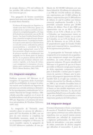 de energía eléctrica a 574 mil millones de             blación de 26.740.000 habitantes con una
kw, petróleo 300 millones metros cúbicos               fuerza laboral de 10 millones de trabajadores
(ver www.mci.gov.ve).                                  y un PIB de 118.250 millones de dólares,
                                                       con exportaciones por 41.000 millones de
  Esta agregación de factores económicos               dólares e importaciones por 21.000 millones
apunta hacia una meta política. Como bien              de dólares, lo cual le confiere una balanza
lo señala Moniz Bandeira:                              comercial ampliamente favorable y le ha
      El esfuerzo de integración con Argentina, te-    permitido acumular reservas por 28.000
      niendo como base el Mercosur, apunta a la        millones de dólares. Para el año 2000 sus
      ampliación de su espacio económico, favore-      exportaciones van en un 60% a Estados
      cido por la contigüidad geográfica, a lo largo   Unidos, en un 5,5% a Brasil, en un 3,5%
      de la plataforma continental, cuyo eje Río de    a Colombia; sus importaciones vienen en
      Janeiro –San Juan-Córdoba-Rosario-Buenos         un 35,8% de Estados Unidos, en un 6,8%
      Aires, constituye la región de mayor desarro-    de Colombia: en un 4,5% de Brasil, en un
      llo del subcontinente. La perspectiva brasile-
                                                       3,0% de Alemania, en un 3,9% de Italia.
      ña es que la unión aduanera evolucione hacia
                                                       El preponderante papel de Estados Unidos
      un mercado común, unificando las políticas
      macroeconómicas y articulando las bases          como socio comercial deriva, naturalmente,
      de un Estado supranacional, como la UE.          de las exportaciones petroleras.
      Esto permitiría a Brasil concretar su destino
      de potencia mundial, no aisladamente sino           La participación de Venezuela incluye la
      integrado con los demás países de América        cooperación en la instalación de un gasoduc-
      del Sur. Es un proyecto distinto del ALCA,       to que transportará energía entre los países
      dentro del cual circularían solamente mer-       miembros, así como diversas refinerías y
      cancías y capitales, no la fuerza de trabajo,    proyectos conjuntos. El nuevo miembro del
      y por consiguiente se contrapone a los pro-      Mercosur es la garantía de que en el futuro
      pósitos tanto económicos como políticos de       previsible no faltará la energía para los países
      EEUU (Moniz Bandeira, 2003: 150).
                                                       de dicho organismo, componente esencial
                                                       para el desarrollo e incluso para la supervi-
2.5. Integración energética                            vencia de naciones y bloques ante la pers-
                                                       pectiva del progresivo agotamiento del com-
Problema recurrente del Mercosur es el                 bustible fósil en el siglo que comienza. La
energético. El organismo desde el principio            victoria electoral de Evo Morales en Bolivia
perdió las posibilidades de integrar la indus-         en 2006 y sus actitudes favorables hacia el
tria nuclear ante la decisión de Argentina de          Mercosur sugieren que este podrá contar en
privatizar sus centrales atómicas y desmante-          el futuro en una medida importante con el
lar las investigaciones conducidas por la Co-          potencial gasífero boliviano. La elección del
misión Nacional de Energía Atómica. Difi-              izquierdista Rafael Correa en Ecuador a fines
cultades parecidas surgieron en el sector de           de ese año posibilita el acercamiento a otro
los hidrocarburos a raíz de la privatización de        importante productor de hidrocarburos.
YPF por Argentina y el comienzo de inicia-
tivas privatizadoras de Petrobras (Schvarzer,
1999: 162).                                            2.6. Integración desigual

  La integración de Venezuela como                     El avance del proyecto es lento: a tres lustros
miembro pleno en proceso de adhesión a                 de suscrito el Tratado de Asunción, el Mer-
partir del 9 de diciembre de 2005, con voz             cosur apenas constituye una unión aduanera
pero sin voto mientras se completan las                imperfecta, con un arancel externo común
formalidades necesarias, añade un decisi-              relativizado por infinidad de excepciones
vo componente energético al Mercosur. El               y regímenes preferenciales, sin libre circu-
nuevo miembro supone la agregación de                  lación de mercaderías y con gran cantidad
916.445 kilómetros cuadrados, de una po-               de trabas comerciales de diversa categoría
                                                       que dificultan el intercambio. A pesar de

162
 