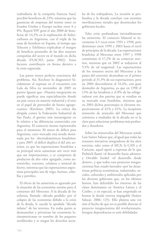 (subsidiaria de la compañía francesa Suez)       les de los trabajadores. La recesión se pro-
percibió beneficios de 23%, mientras que las     fundiza y la década concluye con enormes
ganancias de empresas del mismo ramo en          movilizaciones sociales que desarticulan los
Estados Unidos y Europa oscilan entre 6 y        gobiernos locales.
8%. Repsol-YPF gozó el año 2000 de bene-
ficios de 14,2% en la explotación de hidro-         Tales crisis profundizan inevitablemente
carburos en Argentina, casi el triple de las     las asimetrías. El comercio bilateral se in-
tasas de beneficio en España, al tiempo que      crementa 4.5 veces entre 1991 y 1998, pero
Telecom y Telefónica triplicaban el margen       disminuye entre 1999 y 2003 hasta el nivel
de beneficio promedio de las diez mayores        de principios de la década. Las exportaciones
compañías del sector en el mundo en dicha        brasileñas al Mercosur entre 1997 y 1998
década (FLACSO, junio 2002). Estos               constituían el 17,2% de su comercio exte-
factores contribuyen en forma decisiva a         rior, mientras que en 2002 se redujeron al
la crisis registrada.                            5,5% de tal magnitud. Las exportaciones
                                                 de los restantes socios del Mercosur a los
   Las partes tienen perfecta conciencia del     países del convenio alcanzaban en el primer
problema. Así, Kirchner lo diagnosticó lú-       período al 31,3% de sus exportaciones, pero
cidamente al expresar en el encuentro con        en 2004 descendieron al 16,4%, con gran
Lula da Silva en noviembre de 2005 en            desmedro de Argentina, ya que en 1998 el
puerto Iguazú que: «Nuestra integración no       13% de las lavadoras y el ll% de las refrige-
puede significar una especialización donde       radoras con dos puertas que se vendían en
un país crezca en materia industrial y el otro   su mercado eran brasileñas, mientras que
en el papel de proveedor de bienes agrope-       en 2003 dichos porcentajes se elevaron res-
cuarios» (Kirchner, 2005). La crítica iba        pectivamente al 41% y 61%. La incipiente
dirigida contra la Federación Industrial de      remoción de aranceles del Mercosur que
Sao Paulo, el gremio más intransigente en        comienza a mediados de la década no es la
lo relativo a las diferencias comerciales con    clave para solucionar problemas más profun-
Argentina. El comercio mutuo representaba        dos y duraderos.
para el momento 30 meses de déficit para
Argentina, cuyo mercado está siendo domi-           Sobre las minusvalías del Mercosur señala
nado por los electrodomésticos brasileños:       Luis Suárez Salazar que, al igual que todas las
y para 2005 el déficit duplica el del año an-    restantes iniciativas integradoras de los años
terior, ya que las exportaciones brasileñas a    noventa, tales como el SICA, la CAN y el
su principal socio aumentan seis veces más       Caricom, aquel operó a expensas de lo que
que sus importaciones, y se componen de          Prebisch llamó «el desarrollo hacia adentro»
productos de alto valor agregado, como au-       y Osvaldo Sunkel «el desarrollo desde
tomóviles, tractores, celulares y mineral de     dentro», y que todos esos proyectos integra-
hierro, mientras que las exportaciones argen-    cionistas han estado lastrados «por las desas-
tinas principales son de trigo, harinas, cebo-   trosas políticas económicas, industriales, so-
llas y petróleo.                                 ciales, culturales y ambientales aplicadas por
                                                 los diversos gobiernos que, en los últimos
   El efecto de las asimetrías es agravado por   lustros, han defendido los intereses de las
la situación de las economías sureñas para el    clases dominantes en América Latina y el
comienzo del Mercosur. A la década de los        Caribe», y en especial, se han empeñado en
ochenta, llamada «década perdida» por el         honrar la deuda externa impagable (Suárez
colapso de las economías debido a la crisis      Salazar, 2006: 125). Ello plantea una vez
de la deuda, le sucede la apodada “década        más el hecho de que no es posible disociar el
infame” de los noventa. En todas partes se       proyecto integracionista del revolucionario.
desmantelan y privatizan las economías la-       Integrar dependencias es unir debilidades.
tinoamericanas en nombre de los paquetes
neoliberales y se niegan los derechos socia-

164
 
