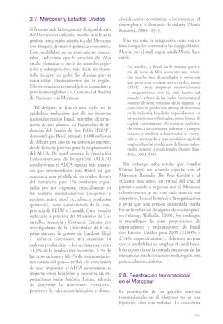 2.7. Mercosur y Estados Unidos                    cionalización» económica, e incrementar el
                                                  desempleo y la demanda de dólares (Moniz
Si la materia de la integración desigual dentro   Bandeira, 2003: 154).
del Mercosur es delicada, mucho más lo es la
posible integración asimétrica del Mercosur         Una vez más, la integración entre miem-
con bloques de mayor potencia económica.          bros desiguales acentuaría las desigualdades.
Esta posibilidad no es enteramente descar-        Motivo por el cual, según señala Moniz Ban-
table. Indicamos que la creación del Alca         deira:
estaba planeada «a partir de acuerdos regio-
                                                      En realidad, a Brasil no le interesa partici-
nales y subregionales», vale decir, no desde-
                                                      par de áreas de libre comercio con poten-
ñaba integrar de golpe las alianzas previas           cias mucho más desarrolladas y poderosas
construidas laboriosamente en la región.              que presentan ventajas estructurales, como
Ello involucraba como objetivo inmediato y            EEUU, cuyas empresas multinacionales
prioritario englobar a la Comunidad Andina            y megaempresas son las más fuertes del
de Naciones y al Mercosur.                            mundo y a favor de las cuales funcionaría el
                                                      proceso de concentración de la riqueza. La
   Tal designio se frustró ante todo por la           coincidencia produciría efectos destructivos
cuidadosa evaluación que de sus intereses             en la industria brasileña, especialmente en
nacionales realizó Brasil, miembro determi-           los sectores más sofisticados, como bienes de
nante de esta alianza. La Federación de In-           capital, componentes electrónicos, química,
dustrias del Estado de San Pablo (FIESP),             electrónica de consumo, software y compu-
                                                      tadoras, y tendería a desarticular su econo-
demostró que Brasil perdería 1.000 millones
                                                      mía y retrotraerla a una condición agrícola
de dólares por año en su comercio exterior,           o agroindustrial productora de bienes indus-
desde la fecha prevista para la implantación          triales livianos o tradicionales (Moniz Ban-
del ALCA. De igual manera, la Asociación              deira, 2003: 154).
Latinoamericana de Integración (ALADI)
concluyó que el ALCA reporta más amena-             Sin embargo, cabe señalar que Estados
zas que oportunidades para Brasil, ya que         Unidos logró un acuerdo especial con el
acarrearía una pérdida de mercados dentro         Mercosur, llamado The Rose Garden o el
del hemisferio para 176 productos expor-          «Cuatro más uno», en virtud del cual el
tados por sus empresas, esencialmente en          primero accede a negociar con el Mercosur
los sectores manufactureros (máquinas y           colectivamente y no con cada uno de sus
equipos, autos, papel y celulosa, y productos     miembros, lo cual fortalece a la organización
químicos), como consecuencia de la com-           y evita que una presión desmedida pueda
petencia de EEUU y Canadá. Otro estudio           forzar la voluntad de alguno de sus integran-
redactado a petición del Ministerio de De-        tes (Viking, Walhalla, 2003). Sin embargo,
sarrollo, Industria y Comercio Exterior por       si recordamos las altas proporciones de
investigadores de la Universidad de Cam-          exportaciones e importaciones de Brasil
piñas durante la gestión de Cardoso, llegó        con Estados Unidos para 2005 (22,84% y
a idéntica conclusión: tras examinar 18           23,4% respectivamente), debemos aceptar
cadenas productivas —los sectores que crean       que la posibilidad de emplear el canal brasi-
53,1% de la producción industrial, 57% de         leño como vía de la entrada irrestricta de las
las exportaciones y 68,4% de las importacio-      mercancías estadounidenses en la región está
nes totales del país— arribó a la conclusión      potencialmente abierta.
de que implantar el ALCA aumentaría las
importaciones brasileñas y reduciría las ex-      2.8. Penetración transnacional
portaciones hacia América Latina, además
                                                  en el Mercosur
de ahuyentar las inversiones extranjeras,
promover la «desindustrialización y desna-        La penetración de los grandes intereses
                                                  transnacionales en el Mercosur no es una
                                                  hipótesis, sino una realidad. La consultora

                                                                                              165
 