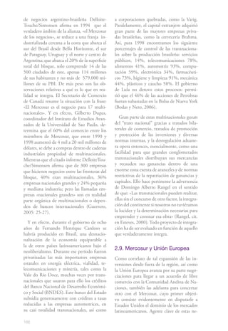 de negocios argentino-brasileña Delloite-        a corporaciones quebradas, como la Varig.
Touche/Simonsen afirma en 1994 que el            Paralelamente, el capital extranjero adquirió
verdadero ámbito de la alianza, «el Mercosur     gran parte de las mayores empresas priva-
de los negocios», se reduce a una franja in-     das brasileñas, como la cervecería Brahma.
dustrializada cercana a la costa que abarca el   Así, para 1998 encontramos los siguiente
sur del Brasil desde Bello Horizonte, el sur     porcentajes de control de las transnaciona-
de Paraguay, Uruguay y el norte y centro de      les sobre la producción brasileña: servicios
Argentina; que abarca el 20% de la superficie    públicos, 14%, telecomunicaciones 78%,
total del bloque, solo comprende 14 de las       alimentos 41%, automotriz 93%, compu-
500 ciudades de este, apenas 114 millones        tación 59%, electrónica 34%, farmacéuti-
de sus habitantes y no más de 579.000 mi-        cos 73%, higiene y limpieza 91%, mecánica
llones de su PBI. De más peso son las ob-        44%, plásticos y caucho 58%. El gobierno
servaciones relativas a qué es lo que en rea-    de Lula no detuvo estos procesos: permi-
lidad se integra. El Secretario de Comercio      tió que el 46% de las acciones de Petrobras
de Canadá resume la situación con la frase:      fueran subastadas en la Bolsa de Nueva York
«El Mercosur es el negocio para 17 multi-        (Bodas y Neto, 2006).
nacionales». Y en efecto, Gilberto Dupas,
coordinador del Instituto de Estudios Avan-         Gran parte de estas multinacionales gozan
zados de la Universidad de Sao Paulo, de-        del “trato nacional” gracias a tratados bila-
termina que el 60% del comercio entre los        terales de comercio, tratados de promoción
miembros de Mercosur, que entre 1990 y           y protección de las inversiones y diversas
1998 aumentó de 4 mil a 20 mil millones de       normas internas, y la desregulación aduane-
dólares, se debe a compras dentro de cadenas     ra opera entonces, esencialmente, como una
industriales propiedad de multinacionales.       facilidad para que grandes conglomerados
Mientras que el citado informe DelloiteTou-      transnacionales distribuyan sus mercancías
che/Simonsen afirma que de 300 empresas          y recauden sus ganancias dentro de una
que hicieron negocios entre las fronteras del    enorme zona exenta de aranceles y de normas
bloque, 40% eran multinacionales, 36%            restrictivas de la repatriación de ganancias y
empresas nacionales grandes y 24% pequeña        capitales. Ello hace pertinente la advertencia
y mediana industria; pero las llamadas em-       de Domingo Alberto Rangel en el sentido
presas «nacionales grandes» son en realidad      de que: «Las transnacionales pueden realizar,
parte orgánica de multinacionales o depen-       ellas sin el concurso de otro factor, la integra-
den de bancos internacionales (Guerrero,         ción del continente si nosotros no tuviéramos
2005: 25-27).                                    la lucidez y la determinación necesarias para
                                                 emprender y coronar esa obra» (Rangel, cit.
   Y en efecto, durante el gobierno de ocho      en Esteves, 2000). Todo proyecto de integra-
años de Fernando Henrique Cardoso se             ción ha de ser evaluado en función de aquello
habría producido en Brasil, una desnacio-        que verdaderamente integra.
nalización de la economía equiparable a
la de otros países latinoamericanos bajo el
                                                 2.9. Mercosur y Unión Europea
neoliberalismo. Durante ese período fueron
privatizadas las más importantes empresas        Como correlato de tal expansión de las in-
estatales en energía eléctrica, vialidad, te-    versiones desde fuera de la región, así como
lecomunicaciones y minería, tales como la        la Unión Europea avanza por su parte nego-
Vale do Río Doce, muchas veces por trans-        ciaciones para llegar a un acuerdo de libre
nacionales que usaron para ello los créditos     comercio con la Comunidad Andina de Na-
del Banco Nacional de Desarrollo Económi-        ciones, también las adelanta para concertar
co y Social (BNDES). Este banco del Estado       otro con el Mercosur, cuyo primer objeti-
subsidia generosamente con créditos a tasas      vo consiste evidentemente en disputarle a
reducidas a las empresas automotrices, en        Estados Unidos el dominio de los mercados
su casi totalidad transnacionales, así como      latinoamericanos. Agente clave de estas ne-

166
 