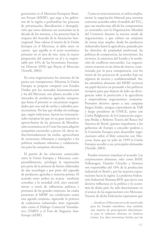 gociaciones es el Mercosur-European Bussi-          Como en otras instancias, se utiliza amplia-
nes Forum (MEBF), que urge a los gobier-         mente la negociación bilateral para intentar
nos de la región a profundizar los procesos      concertar acuerdos sobre el modelo del TLC,
de privatización, liberalización y desregula-    que van mucho más allá de los compromisos
ción que tanto dañaron sus economías en la       ya contraídos con la Organización Mundial
década de los noventa, y los presenta bajo la    del Comercio durante la novena ronda de
etiqueta del Acuerdo de la Asociación Inte-      negociaciones, y que cubren un conjunto
rregional. Para valorar el interés de la Unión   de temas muy amplio, desde los productos
Europea en el Mercosur, se debe tener en         industriales hasta la agricultura, pasando por
cuenta que aquélla es el actor económico         los derechos de propiedad intelectual, las
primario en el área de éste, tiene la mayor      políticas de competencia, las inversiones, los
proporción del comercio en él y es respon-       servicios, la asistencia del Estado y la resolu-
sable por 43% de las Inversiones Extranje-       ción de conflictos mercantiles. Las negocia-
ras Directas (FDI) que fluyen al Mercosur        ciones avanzan en un clima de reserva, carac-
(Torrelli, 2003).                                terizado por la poca transparencia, con los
                                                 textos de los proyectos de acuerdos bajo un
  En estas negociaciones los intereses de las    régimen de secreto y confidencialidad. Así,
partes son transparentes. Mientras la Unión      los miembros alemanes del MEBF tuvieron
Europea se propone competir con Estados          un papel decisivo en persuadir a los políticos
Unidos por los mercados latinoamericanos         europeos para que dejaran de lado sus diver-
y los del Mercosur, este planea acceder a los    gencias sobre la protección a la agricultura
mercados de productos agrícolas europeos,        y emprendieran negociaciones conjuntas.
que hasta el presente se encuentran resguar-     Prestaron decisivo apoyo a esta campaña
dados por una red de tarifas y subsidios pro-    Jürgen Strübe, antiguo copresidente de TAB
teccionistas. No hay que olvidar sin embargo     y luego presidente de UNICE, junto con
que, según indicamos, fueron las transnacio-     Carlos Bulgheroni, de la Corporación argen-
nales europeas las que en su gran mayoría se     tina Bridas y Roberto Texeira del Banco Sul
aprovecharon de los procesos de liberaliza-      America de Brasil, quienes impulsaron a los
ción económica en el Cono Sur para adquirir      gobiernos de Europa a conceder poderes a
compañías nacionales a precio vil, elevar in-    la Comisión Europea para desarrollar nego-
discriminadamente las tarifas, aprovecharse      ciaciones sobre el libre comercio con Mer-
de exenciones tributarias y manipular a los      cosur, hasta que en julio de 1999 la Unión
políticos mediante sobornos y colaboracio-       Europea accedió a sus principales demandas
nes para las campañas electorales.               (Torrelli, 2003).
   El patrón de las relaciones comerciales          Pesados intereses impulsan el acuerdo. Las
entre la Unión Europea y Mercosur, com-          corporaciones alemanas, tales como BASF,
prensiblemente, privilegia la exportación        Volkswagen, Daimler Chrysler y Siemens
por parte de la primera de bienes elaborados     son responsables del 10% de la producción
de alta tecnología y por parte del segundo       industrial en Brasil y por las mayores expor-
de productos agrícolas y materias primas. El     taciones hacia la región. La poderosa Federa-
acuerdo entre ambos no avanza mediante           ción Industrial Alemana BDI, que ejerce una
consultas a la sociedad civil, sino esencial-    decisiva influencia en la política y la econo-
mente a través de influencias políticas y        mía de dicho país, ha sido determinante en
presiones de las grandes empresas, las cuales    el avance de las negociaciones con Mercosur.
presentan al MEBF sus condiciones como           Voceros de dicha Federación expresaron que
una agenda conjunta, siguiendo la práctica
de coaliciones industriales inter regionales         … fortalecer el Mercosur no es de interés sólo
tales como el Diálogo Comercial Trasatlán-           para los Estados miembros, sino también
tico (TABD) o el Foro de Negocios Asia-              una materia de preocupación determinan-
                                                     te para la industria alemana en América
Europa (AEBF).
                                                     Latina. Las altas inversiones hechas por las

                                                                                              167
 
