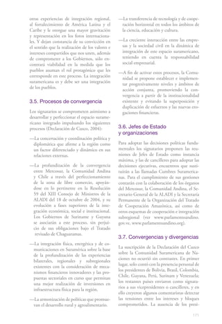 otras experiencias de integración regional,      —La transferencia de tecnología y de coope-
al fortalecimiento de América Latina y el         ración horizontal en todos los ámbitos de
Caribe y le otorgue una mayor gravitación         la ciencia, educación y cultura.
y representación en los foros internaciona-
les. Y dejan constancia de su convicción en      —La creciente interacción entre las empre-
el sentido que la realización de los valores e    sas y la sociedad civil en la dinámica de
intereses compartidos que nos unen, además        integración de este espacio suramericano,
de comprometer a los Gobiernos, sólo en-          teniendo en cuenta la responsabilidad
contrará viabilidad en la medida que los          social empresarial.
pueblos asuman el rol protagónico que les        —A fin de activar estos procesos, la Comu-
corresponde en este proceso. La integración       nidad se propone establecer e implemen-
suramericana es y debe ser una integración        tar progresivamente niveles y ámbitos de
de los pueblos.                                   acción conjunta, promoviendo la con-
                                                  vergencia a partir de la institucionalidad
3.5. Procesos de convergencia                     existente y evitando la superposición y
                                                  duplicación de esfuerzos y las nuevas ero-
Los signatarios se comprometen asimismo a         gaciones financieras.
desarrollar y perfeccionar el espacio surame-
ricano integrado impulsando los siguientes
procesos (Declaración de Cusco, 2004):           3.6. Jefes de Estado
                                                 y organizaciones
—La concertación y coordinación política y
 diplomática que afirme a la región como         Para adoptar las decisiones políticas funda-
 un factor diferenciado y dinámico en sus        mentales los signatarios proponen las reu-
 relaciones externas.                            niones de Jefes de Estado como instancia
                                                 máxima, y las de cancilleres para adoptar las
—La profundización de la convergencia            decisiones ejecutivas, encuentros que susti-
 entre Mercosur, la Comunidad Andina             tuirán a las llamadas Cumbres Suramerica-
 y Chile a través del perfeccionamiento          nas. Para el cumplimiento de sus gestiones
 de la zona de libre comercio, apoyán-           contarán con la colaboración de los órganos
 dose en lo pertinente en la Resolución          del Mercosur, la Comunidad Andina, el Se-
 59 del XIII Consejo de Ministros de la          cretario General de la ALADI y la Secretaría
 ALADI del 18 de octubre de 2004, y su           Permanente de la Organización del Tratado
 evolución a fases superiores de la inte-        de Cooperación Amazónica, así como de
 gración económica, social e institucional.      otros esquemas de cooperación e integración
 Los Gobiernos de Suriname y Guyana              subregional (ver www.parlamentoandino.
 se asociarán a este proceso, sin perjui-        gov.ve, www.parlamentoandino.org).
 cio de sus obligaciones bajo el Tratado
  revisado de Chaguaramas.
                                                 3.7. Convergencias y divergencias
—La integración física, energética y de co-
 municaciones en Suramérica sobre la base        La suscripción de la Declaración del Cuzco
 de la profundización de las experiencias        sobre la Comunidad Suramericana de Na-
 bilaterales, regionales y subregionales         ciones no ocurrió sin contrastes. En primer
 existentes con la consideración de meca-        lugar, solo contó con la presencia personal de
 nismos financieros innovadores y las pro-       los presidentes de Bolivia, Brasil, Colombia,
 puestas sectoriales en curso que permitan       Chile, Guyana, Perú, Surinam y Venezuela;
 una mejor realización de inversiones en         los restantes países enviaron como signata-
 infraestructura física para la región.          rios a sus vicepresidentes o cancilleres, y en
                                                 ello creyeron algunos comentaristas detectar
—La armonización de políticas que promue-        las tensiones entre los intereses y bloques
 van el desarrollo rural y agroalimentario.      comprometidos. La ausencia de los presi-

                                                                                           171
 