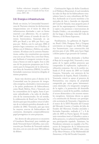 facilitar soluciones integrales a problemas      Continuación lógica de dicho Gasoducto
    complejos que vive el mundo de hoy (Con-      es el Poliducto Binacional, el cual extendería
    treras, 2005: 40).                            las redes de flujo de los hidrocarburos vene-
                                                  zolanos hasta la costa colombiana del Pací-
3.8. Energía e infraestructuras                   fico, facilitando así el acceso marítimo a los
                                                  mercados de Asia y Australia sin depender
Desde sus inicios, la Comunidad Surameri-         del Canal de Panamá, muy pequeño para el
cana de Naciones cimienta las declaraciones       paso de los supertanqueros e históricamen-
integracionistas con el inicio de obras de        te sujeto a las presiones e intervenciones de
infraestructura destinadas a unir en forma        Estados Unidos, y sin necesidad de empren-
material a sus adherentes. Así, en septiem-       der las largas y desviadas rutas del Cabo de
bre de 2005 arranca el trazado de una Ca-         Hornos y el de Buena Esperanza.
rretera Interoceánica, financiada en un
60% por Brasil y un 40% por Perú y que               Paralelamente, los gobiernos de Argenti-
pasa por Bolivia, con lo cual para 2006 el        na, Brasil, Chile, Paraguay, Perú y Uruguay
primero logra comunicar con el Pacífico, el       convinieron en integrar un Anillo Energé-
último con el Atlántico y Bolivia con ambos       tico Suramericano, cuya construcción está
océanos. Al enlazar con la carretera Paname-      prevista para el año 2006, para hacer llegar
ricana, ambas vías constituirían una enorme       a dichos países el gas peruano de Camisea.
cruz con un eje Norte-Sur y otro Este-Oeste,
                                                     Junto a estas obras destinadas a facilitar
que facilitaría el transporte terrestre de per-
                                                  el flujo de la energía fósil, Venezuela y otros
sonas y bienes en toda la región. Este es sólo
                                                  países de la región perfilan proyectos que
uno de los proyectos propuestos por la Ini-
                                                  comprenden la exploración, explotación y
ciativa para la Integración de la infraestruc-
                                                  refinación conjuntas. Así, en la cumbre rea-
tura física de Suramérica (IIRSA), la cual ha
                                                  lizada el 29 de marzo de 2005 en Ciudad
formulado numerosas iniciativas dirigidas al
                                                  Guayana, Venezuela, con asistencia de los
mismo propósito.
                                                  mandatarios de España, Brasil, Colombia y
   Acaso más decisivos para el destino de la      Venezuela, reiteró su apoyo al proyecto de
Comunidad sean los proyectos de integra-          Petroamérica, una empresa de propiedad
ción energética, destinados a intercomunicar      compartida por varios países latinoameri-
a los países productores de hidrocarburos,        canos destinada a la integración energética
como Brasil, Bolivia, Perú y Venezuela con        de la región y la promoción del desarrollo
los consumidores de la región, hasta el pre-      económico y social de los pueblos, mediante
sente subordinados a las redes de distribu-       el acceso democrático a los recursos natura-
ción de las transnacionales. En tal sentido,      les energéticos. Asimismo dieron su apoyo
la colaboración de Brasil con Venezuela fue       a la constitución de Petrosur con participa-
decisiva para que ésta pudiera vencer el sabo-    ción accionaria de Venezuela y Argentina en
taje de su industria petrolera desatado en di-    el marco de la XXVI Reunión del Consejo
ciembre de 2002. Venezuela, país que tiene        del Mercado Común y Cumbre de Jefes de
las mayores reservas de hidrocarburos del         Estados del Mercosur, Estados asociados e
continente, desempeña comprensiblemente           Invitados Especiales, realizada el 7 y 8 de
papel protagónico en estos proyectos.             julio de 2004 en Puerto Iguazú. El manda-
                                                  tario venezolano instó a Colombia a unirse a
   Así, dentro de tales proyectos se encuentra    dicho proyecto, y se planteó la posibilidad de
el Gasoducto Binacional, para trasladar gas       una participación española. Asimismo, los
desde Venezuela hasta Colombia, cuya cons-        Presidentes reiteraron su respaldo a los Pro-
trucción por Petróleos de Venezuela tardaría      yectos de Integración de la Infraestructura
dos años, con un costo de unos 300 millones       Regional Suramericana (IIRSA) tales como
de dólares.                                       el Eje Meta-Orinoco, el Eje Multimodal del
                                                  Amazonas y el Eje del Escudo Guayanés.

                                                                                             173
 