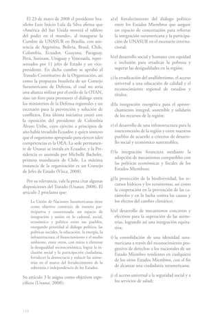 El 23 de mayo de 2008 el presidente bra-              a) el fortalecimiento del diálogo político
sileño Luiz Inácio Lula da Silva afirma que                 entre los Estados Miembros que asegure
«América del Sur Unida moverá el tablero                    un espacio de concertación para reforzar
del poder en el mundo», al inaugurar la                     la integración suramericana y la participa-
Cumbre de UNASUR en Brasilia, con asis-                     ción de UNASUR en el escenario interna-
tencia de Argentina, Bolivia, Brasil, Chile,                cional;
Colombia, Ecuador, Guayana, Paraguay,
Perú, Surinam, Uruguay y Venezuela, repre-               b) el desarrollo social y humano con equidad
sentados por 11 jefes de Estado y un vice-                  e inclusión para erradicar la pobreza y
presidente. En dicha cumbre se aprobó el                    superar las desigualdades en la región;
Tratado Constitutivo de la Organización, así
                                                         c) la erradicación del analfabetismo, el acceso
como la propuesta brasileña de un Consejo
                                                            universal a una educación de calidad y el
Suramericano de Defensa, el cual no sería
                                                            reconocimiento regional de estudios y
una alianza militar por el estilo de la OTAN,
                                                            títulos;
sino un foro para promover el diálogo entre
los ministerios de la Defensa regionales y un            d)la integración energética para el aprove-
escenario para la prevención y solución de                 chamiento integral, sostenible y solidario
conflictos. Esta última iniciativa contó con               de los recursos de la región;
la oposición del presidente de Colombia
Álvaro Uribe, cuyo ejército a principios de              e) el desarrollo de una infraestructura para la
año había invadido Ecuador, y quien sostuvo                 interconexión de la región y entre nuestros
que el organismo apropiado para ejercer tales               pueblos de acuerdo a criterios de desarro-
competencias es la OEA. La sede permanen-                   llo social y económico sustentables;
te de Unasur se instala en Ecuador, y la Pre-
                                                         f ) la integración financiera mediante la
sidencia es asumida por Michelle Bachelet,
                                                             adopción de mecanismos compatibles con
primera mandataria de Chile. La máxima
                                                             las políticas económicas y fiscales de los
instancia de la organización es un Consejo
                                                             Estados Miembros;
de Jefes de Estado (Visca, 2008).
                                                         g) la protección de la biodiversidad, los re-
  Por su relevancia, vale la pena citar algunas
                                                            cursos hídricos y los ecosistemas, así como
disposiciones del Tratado (Unasur, 2008). El
                                                            la cooperación en la prevención de las ca-
artículo 2 proclama que:
                                                            tástrofes y en la lucha contra las causas y
      La Unión de Naciones Suramericanas tiene              los efectos del cambio climático;
      como objetivo construir, de manera par-
      ticipativa y consensuada, un espacio de            h)el desarrollo de mecanismos concretos y
      integración y unión en lo cultural, social,          efectivos para la superación de las asime-
      económico y político entre sus pueblos,              trías, logrando así una integración equita-
      otorgando prioridad al diálogo político, las         tiva;
      políticas sociales, la educación, la energía, la
      infraestructura, el financiamiento y el medio      i) la consolidación de una identidad sura-
      ambiente, entre otros, con miras a eliminar           mericana a través del reconocimiento pro-
      la desigualdad socioeconómica, lograr la in-          gresivo de derechos a los nacionales de un
      clusión social y la participación ciudadana,          Estado Miembro residentes en cualquiera
      fortalecer la democracia y reducir las asime-
                                                            de los otros Estados Miembros, con el fin
      trías en el marco del fortalecimiento de la
      soberanía e independencia de los Estados.             de alcanzar una ciudadanía suramericana;

Su artículo 3 le asigna como objetivos espe-             j) el acceso universal a la seguridad social y a
cíficos (Unasur, 2008):                                     los servicios de salud;




174
 