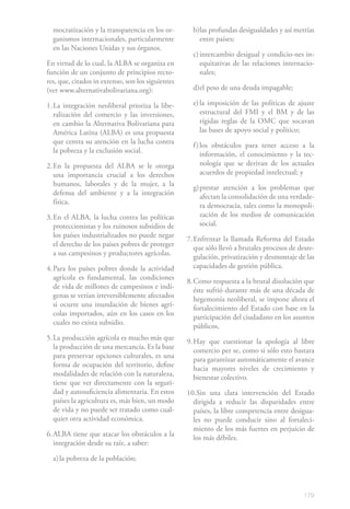 mocratización y la transparencia en los or-        b) las profundas desigualdades y así metrías
  ganismos internacionales, particularmente             entre países;
  en las Naciones Unidas y sus órganos.
                                                     c) intercambio desigual y condicio-nes in-
En virtud de lo cual, la ALBA se organiza en            equitativas de las relaciones internacio-
función de un conjunto de principios recto-             nales;
res, que, citados in extenso, son los siguientes
(ver www.alternativabolivariana.org):                d)el peso de una deuda impagable;

1. La integración neoliberal prioriza la libe-       e) la imposición de las políticas de ajuste
   ralización del comercio y las inversiones,           estructural del FMI y el BM y de las
   en cambio la Alternativa Bolivariana para            rígidas reglas de la OMC que socavan
   América Latina (ALBA) es una propuesta               las bases de apoyo social y político;
   que centra su atención en la lucha contra
                                                     f ) los obstáculos para tener acceso a la
   la pobreza y la exclusión social.
                                                         información, el conocimiento y la tec-
2. En la propuesta del ALBA se le otorga                 nología que se derivan de los actuales
   una importancia crucial a los derechos                acuerdos de propiedad intelectual; y
   humanos, laborales y de la mujer, a la
                                                     g) prestar atención a los problemas que
   defensa del ambiente y a la integración
                                                        afectan la consolidación de una verdade-
   física.
                                                        ra democracia, tales como la monopoli-
3. En el ALBA, la lucha contra las políticas            zación de los medios de comunicación
   proteccionistas y los ruinosos subsidios de          social.
   los países industrializados no puede negar
                                                   7. Enfrentar la llamada Reforma del Estado
   el derecho de los países pobres de proteger
                                                      que sólo llevó a brutales procesos de desre-
   a sus campesinos y productores agrícolas.
                                                      gulación, privatización y desmontaje de las
4. Para los países pobres donde la actividad          capacidades de gestión pública.
   agrícola es fundamental, las condiciones
                                                   8. Como respuesta a la brutal disolución que
   de vida de millones de campesinos e indí-
                                                      éste sufrió durante más de una década de
   genas se verían irreversiblemente afectados
                                                      hegemonía neoliberal, se impone ahora el
   si ocurre una inundación de bienes agrí-
                                                      fortalecimiento del Estado con base en la
   colas importados, aún en los casos en los
                                                      participación del ciudadano en los asuntos
   cuales no exista subsidio.
                                                      públicos,
5. La producción agrícola es mucho más que
                                                   9. Hay que cuestionar la apología al libre
   la producción de una mercancía. Es la base
                                                      comercio per se, como si sólo esto bastara
   para preservar opciones culturales, es una
                                                      para garantizar automáticamente el avance
   forma de ocupación del territorio, define
                                                      hacia mayores niveles de crecimiento y
   modalidades de relación con la naturaleza,
                                                      bienestar colectivo.
   tiene que ver directamente con la seguri-
   dad y autosuficiencia alimentaria. En estos     10.Sin una clara intervención del Estado
   países la agricultura es, más bien, un modo       dirigida a reducir las disparidades entre
   de vida y no puede ser tratado como cual-         países, la libre competencia entre desigua-
   quier otra actividad económica.                   les no puede conducir sino al fortaleci-
                                                     miento de los más fuertes en perjuicio de
6. ALBA tiene que atacar los obstáculos a la
                                                     los más débiles.
   integración desde su raíz, a saber:

  a) la pobreza de la población;



                                                                                              179
 