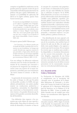compiten en igualdad de condiciones con las         el concepto de «economías más pequeñas»,
grandes potencias equivale al mito de que el        el cual remite a la dimensión de los partici-
consumidor individual puede determinar las          pantes, sin que estén definidos los criterios
políticas del gran capital. Refiriéndose jus-       que se utilizarán al respecto. En la ALBA,
tamente a la posibilidad de aplicación del          dicha dimensión y el acceso o no al trato es-
ALCA en la región caribeña, apunta Tania            pecial y diferenciado estaría determinada por
García Lorenzo que:                                 variables como población, superficie, pro-
                                                    ducción global y dotación de recursos. Pero
    Se trata de una imposibilidad e inconvenien-
                                                    también incluirá otros indicadores referidos
    cia de aplicar la igualdad entre desiguales.
    Y es que Estados Unidos logró que se dis-
                                                    al grado de desarrollo y a limitaciones estruc-
    cutiera pequeñez y no falta de desarrollo en    turales de las economías: Composición de las
    los factores productivos y que además, como     exportaciones y vulnerabilidad externa; nivel
    señalara el doctor Miguel Ceara-Hatton:         de desarrollo industrial; ingreso per-cápita
    «Peor aún, será el país grande quien decide     promedio y variaciones respecto a ese pro-
    caso por caso, si otorga o no un derecho al     medio; pobreza y pobreza extrema, etc.
    país menos desarrollado» (García Lorenzo,
    2003: 42).                                         Una identificación de trato especial y di-
                                                    ferenciado no sólo hacia la totalidad de cada
Al respecto apunta Judith Valencia que:             una de las economías, sino también hacia el
    …los Convenios y las Alianzas guiados por       interior de cada una de ellas, de modo que
    el sentido del ALBA, entienden que en el co-    dicho trato pueda dirigirse a las regiones y
    mercio no está el problema. La trampa está      sectores que más lo necesitan. De esa manera
    cuando diciendo que negocian comercio lo        los recursos que se canalizan para atender a
    que pretenden es lograr pleno derecho para      las disparidades se vincularían directamente
    invadir territorios con inversiones negándole   con los sectores intra-nacionales a los que
    la soberanía a los Estados poblados no sólo     irían dirigidos, asegurando de esta forma
    por inversionistas (Valencia, 2005: 12-13).
                                                    mayores niveles de eficiencia y transparencia,
Con este enfoque, las diferencias realmente         así como una reducción de las trabas admi-
existentes entre los niveles de desarrollo y el     nistrativas asociada al uso de dichos recursos
tamaño de las economías que concurren a             proveniente de los mencionados mecanis-
un proyecto de integración son tomadas en           mos (ver www.alternativabolivariana.org).
cuenta como una materia de la mayor im-
portancia y prioridad, para cuyo tratamiento        4.5. Acuerdo entre
–de nuevo citamos in extenso- se debe ha-           Cuba y Venezuela
bilitar:
                                                    La Declaración de Principios del ALBA
  La generación de instrumentos a través de         se complementa con la suscripción del
los cuales se busque no sólo que los países         «Acuerdo entre el presidente de la Repú-
«en desarrollo» accedan a la ALBA, sino que         blica Bolivariana de Venezuela y el presi-
además principalmente esos países puedan            dente del Consejo de Estado de Cuba para
mejorar sus conducciones productivas y              la aplicación de la Alternativa Bolivariana
competitivas, atenuándose las disparidades          para las Américas» en La Habana el 14 de
que caracterizan su funcionamiento econó-           diciembre de 2004. Como es posible que
mico interno y las grandes distancias que lo        dicho Acuerdo sirva de modelo para otros
separan de las grandes economías desarrolla-        futuros, nos extenderemos sobre algunas de
das del hemisferio.                                 sus cláusulas.
  Una definición clara respecto a las eco-            Comencemos por los principios generales
nomías que serán objeto de trato especial y         (Acuerdo conjunto, 2004). Según el artículo
diferenciado. Hasta ahora la referencia a «los      2 del Acuerdo «la cooperación entre la Re-
niveles de desarrollo y el tamaño» se basa en       pública de Cuba y la República Bolivariana

                                                                                               181
 