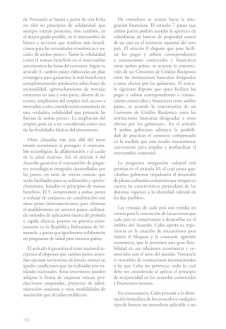 de Venezuela se basará a partir de esta fecha        De inmediato se avanza hacia la inte-
no sólo en principios de solidaridad, que          gración financiera. El artículo 7 pauta que
siempre estarán presentes, sino también, en        ambas partes podrán acordar la apertura de
el mayor grado posible, en el intercambio de       subsidiarias de bancos de propiedad estatal
bienes y servicios que resulten más benefi-        de un país en el territorio nacional del otro
ciosos para las necesidades económicas y so-       país. El artículo 8 dispone que para facili-
ciales de ambos países». Tanto la solidaridad      tar los pagos y cobros correspondientes
como el mutuo beneficio en el intercambio          a transacciones comerciales y financieras
son entonces las bases del convenio. Según su      entre ambos países, se acuerda la concerta-
artículo 3, «ambos países elaborarán un plan       ción de un Convenio de Crédito Recíproco
estratégico para garantizar la más beneficiosa     entre las instituciones bancarias designadas
complementación productiva sobre bases de          a estos efectos por los gobiernos. El artícu-
racionalidad, aprovechamiento de ventajas          lo siguiente dispone que «para facilitar los
existentes en una y otra parte, ahorro de re-      pagos y cobros correspondientes a transac-
cursos, ampliación del empleo útil, acceso a       ciones comerciales y financieras entre ambos
mercados u otra consideración sustentada en        países, se acuerda la concertación de un
una verdadera solidaridad que potencie las         Convenio de Crédito Recíproco entre las
fuerzas de ambas partes». La ampliación del        instituciones bancarias designadas a estos
empleo pasa así a ser considerada como una         efectos por los gobiernos». En el artículo
de las finalidades básicas del documento.          9 ambos gobiernos admiten la posibili-
                                                   dad de practicar el comercio compensado
   Otras cláusulas van más allá del mero           en la medida que esto resulte mutuamente
interés económico al perseguir el intercam-        conveniente para ampliar y profundizar el
bio tecnológico, la alfabetización y el cuido      intercambio comercial.
de la salud masivos. Así, el artículo 4 del
Acuerdo garantiza el intercambio de paque-           La progresiva integración cultural está
tes tecnológicos integrales desarrollados por      prevista en el artículo 10, el cual pauta que:
las partes, en áreas de interés común, que         «Ambos gobiernos impulsarán el desarrollo
serán facilitados para su utilización y aprove-    de planes culturales conjuntos que tengan en
chamiento, basados en principios de mutuo          cuenta las características particulares de las
beneficio. El 5, compromete a ambas partes         distintas regiones y la identidad cultural de
a trabajar de conjunto, en coordinación con        los dos pueblos».
otros países latinoamericanos, para eliminar
el analfabetismo en terceros países, utilizan-        Las ventajas de cada país son tenidas en
do métodos de aplicación masiva de probada         cuenta para la concreción de las acciones que
y rápida eficacia, puestos en práctica exito-      cada país se compromete a desarrollar en el
samente en la República Bolivariana de Ve-         ámbito del Acuerdo. Cuba aporta su expe-
nezuela, y pauta que igualmente colaborarán        riencia en la creación de mecanismos para
en programas de salud para terceros países.        resistir el bloqueo y la constante agresión
                                                   económica, que le permiten una gran flexi-
   El artículo 6 garantiza el trato nacional re-   bilidad en sus relaciones económicas y co-
cíproco al disponer que «ambas partes acuer-       merciales con el resto del mundo. Venezuela
dan ejecutar inversiones de interés mutuo en       es miembro de instituciones internacionales
iguales condiciones que las realizadas por en-     a las que Cuba no pertenece, todo lo cual
tidades nacionales. Estas inversiones pueden       debe ser considerado al aplicar el principio
adoptar la forma de empresas mixtas, pro-          de reciprocidad en los acuerdos comerciales
ducciones cooperadas, proyectos de admi-           y financieros mutuos.
nistración conjunta y otras modalidades de
asociación que decidan establecer».                   En consecuencia, Cuba procede a la elimi-
                                                   nación inmediata de los aranceles o cualquier
                                                   tipo de barrera no arancelaria aplicable a sus


182
 