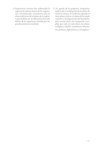 4. Experiencias recientes han evidenciado la       5. La agenda de la progresiva integración,
   urgencia de aprestar dentro de los organis-       unificación y coordinación de los países de
   mos internacionales mecanismos para la            América Latina y el Caribe ha superado el
   alianza defensiva de los países de la región;     mero plano retórico y la época de la simple
   y para el debate de sus diferencias fuera del     sumisión a las hegemonías del hemisferio,
   ámbito de los organismos tutelados por las        para avanzar hacia una integración com-
   grandes potencias mundiales.                      pleja que cada vez más abarca los planos
                                                     ecológicos, sociales, económicos, financie-
                                                     ros, políticos, diplomáticos y estratégicos.




                                                                                             185
 
