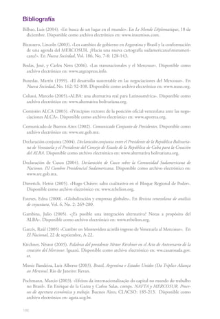 Bibliografía
Bilbao, Luis (2004). «En busca de un lugar en el mundo». En Le Monde Diplomatique, 18 de
  diciembre. Disponible como archivo electrónico en: www.insumisos.com.

Bizzozero, Lincoln (2003). «Los cambios de gobierno en Argentina y Brasil y la conformación
  de una agenda del MERCOSUR. ¿Hacia una nueva cartografía sudamericana/interameri-
  cana?». En Nueva Sociedad, Vol. 186, No. 7-8: 128-143.

Bodas, José, y Carlos Neto (2006). «Las transnacionales y el Mercosur». Disponible como
  archivo electrónico en: www.argenpress.info.

Buxedas, Martín (1999). «El desarrollo sustentable en las negociaciones del Mercosur». En
  Nueva Sociedad, No. 162: 92-108. Disponible como archivo electrónico en: www.nuso.org.

Colussi, Marcelo (2005).«ALBA: una alternativa real para Latinoamérica». Disponible como
 archivo electrónico en: www.alternativa bolivariana.org.

Comisión ALCA (2003). «Principios rectores de la posición oficial venezolana ante las nego-
 ciaciones ALCA». Disponible como archivo electrónico en: www.aporrea.org.

Comunicado de Buenos Aires (2002). Comunicado Conjunto de Presidentes. Disponible como
 archivo electrónico en: www.sre.gob.mx.

Declaración conjunta (2004). Declaración conjunta entre el Presidente de la República Bolivaria-
 na de Venezuela y el Presidente del Consejo de Estado de la República de Cuba para la Creación
 del ALBA. Disponible como archivo electrónico en: www.alternativa bolivariana.org.

Declaración de Cusco (2004). Declaración de Cusco sobre la Comunidad Sudamericana de
 Naciones. III Cumbre Presidencial Sudamericana. Disponible como archivo electrónico en:
 www.sre.gob.mx.

Dieterich, Heinz (2005). «Hugo Chávez: salto cualitativo en el Bloque Regional de Poder».
 Disponible como archivo electrónico en: www.rebelion.org.

Esteves, Edna (2000). «Globalización y empresas globales». En Revista venezolana de análisis
  de coyuntura, Vol. 6, No. 2: 269-280.

Gambina, Julio (2005). «¿Es posible una integración alternativa? Notas a propósito del
 ALBA». Disponible como archivo electrónico en: www.rebelion.org.

Garcés, Raúl (2005) «Cumbre en Montevideo acordó ingreso de Venezuela al Mercosur». En
 El Nacional, 22 de septiembre, A-22.

Kirchner, Néstor (2005). Palabras del presidente Néstor Kirchner en el Acto de Aniversario de la
  creación del Mercosur. Iguazú. Disponible como archivo electrónico en: ww.casarosada.gov.
  ar.

Moniz Bandeira, Luiz Alberto (2003). Brasil, Argentina e Estados Unidos (Da Tríplice Aliança
 ao Mercosul. Río de Janeiro: Revan.

Pochmann, Marcio (2003). «Efeitos da internacionalização do capital no mundo do trabalho
  no Brasil». En Enrique de la Garza y Carlos Salas, comps. NAFTA y MERCOSUR. Proce-
  sos de apertura económica y trabajo. Buenos Aires, CLACSO: 185-213. Disponible como
  archivo electrónico en: agata.ucg.br.

186
 