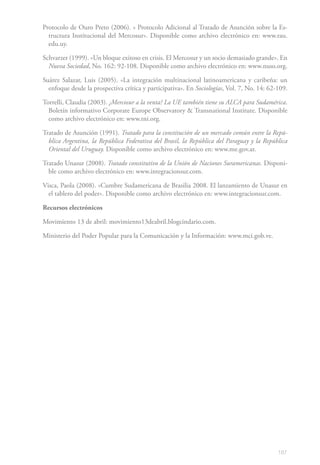 Protocolo de Ouro Preto (2006). « Protocolo Adicional al Tratado de Asunción sobre la Es-
  tructura Institucional del Mercosur». Disponible como archivo electrónico en: www.rau.
  edu.uy.

Schvarzer (1999). «Un bloque exitoso en crisis. El Mercosur y un socio demasiado grande». En
  Nueva Sociedad, No. 162: 92-108. Disponible como archivo electrónico en: www.nuso.org.

Suárez Salazar, Luis (2005). «La integración multinacional latinoamericana y caribeña: un
  enfoque desde la prospectiva crítica y participativa». En Sociologías, Vol. 7, No. 14: 62-109.

Torrelli, Claudia (2003). ¿Mercosur a la venta? La UE también tiene su ALCA para Sudamérica.
  Boletín informativo Corporate Europe Observatory & Transnational Institute. Disponible
  como archivo electrónico en: www.tni.org.

Tratado de Asunción (1991). Tratado para la constitución de un mercado común entre la Repú-
  blica Argentina, la República Federativa del Brasil, la República del Paraguay y la República
  Oriental del Uruguay. Disponible como archivo electrónico en: www.me.gov.ar.

Tratado Unasur (2008). Tratado constitutivo de la Unión de Naciones Suramericanas. Disponi-
  ble como archivo electrónico en: www.integracionsur.com.

Visca, Paola (2008). «Cumbre Sudamericana de Brasilia 2008. El lanzamiento de Unasur en
  el tablero del poder». Disponible como archivo electrónico en: www.integracionsur.com.

Recursos electrónicos

Movimiento 13 de abril: movimiento13deabril.blogcindario.com.

Ministerio del Poder Popular para la Comunicación y la Información: www.mci.gob.ve.




                                                                                            187
 