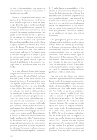 do más y más restricciones que aparecerán          del Ecuador, lo que es necesario hacer es des-
como elementos «técnicos», para justificar la      estatizar al sector privado y desprivatizar al
dictadura del mercado.                             Estado. Es decir, permitir que el Estado deje
                                                   de cumplir con los intereses corporativos de
   Entonces es importantísimo romper con           los monopolios privados y pase a cumplir los
algunas de las discusiones que pueden ser, a       intereses que se trazó a favor de la nación, y
veces, estériles respecto a la ubicación sobre     hacer, a su vez, que el sector privado pueda
el tipo de salidas que se pueden dar al capi-      operar con responsabilidad y con autono-
talismo. No es posible salir de esta crisis del    mía, sin esperar estos mecanismos de riesgo
capitalismo sin salir del capitalismo en crisis;   moral que genera una situación de capitalis-
es una de las tesis que quisiera sostener. Uno     mo de argolla, que da lugar a una serie de
puede ubicar distintos niveles de gravedad         distorsiones.
de los procesos de crisis que se repiten; no
son raros en la existencia del capitalismo.           Otra gente plantea que esta es una crisis
Durante la época del modelo neoliberal que         cíclica de carácter endógeno; que hay fuerzas
se aplicó alrededor del mundo, hay econo-          internas dentro del sistema que se encarga-
mistas del Fondo Monetario Internacional           rán de purgar las situaciones más atávicas, las
que han contabilizado 164 crisis; entonces         situaciones más atrasadas a nivel de los sec-
no se trata de nada nuevo. Pero la crisis actual   tores empresariales, y que eso va a favorecer,
es una crisis muy particular, porque el grado      justamente, a que haya un nuevo vigor, un
de transformaciones que se requieren para          relanzamiento de la propuesta. Pero eso no
poder salir, para poder retomar el proceso         está pasando. Son justamente las prácticas
normal de producción y de consumo, va a            más corruptas las que están siendo fortale-
exigir cada vez transformaciones más pro-          cidas; por ejemplo en la banca de inversión,
fundas.                                            con la multiplicación de las tasas especulati-
                                                   vas a partir del proceso de «salida» de la crisis
   No se trata solamente de una crisis exógena     que hemos vivido en este tiempo.
que podría resolverse con una depuración de
aquellos excesos, del señor Madoff o el señor         Hay otra gente que plantea que estamos
Stanford. Junto a ellos están quienes han          viviendo el agotamiento de lo que podríamos
abusado del proceso de desregulación, junto        llamar «modo de regulación»; esa combina-
con aquellos reguladores que se han irres-         ción de instituciones políticas que estuvieron
ponsabilizado respecto a sus tareas de cuidar      ligadas a la época neoliberal y que ahora, en
el bien público. Eso no va a ser suficiente, y     situaciones de crisis, todos somos keynesia-
sin embargo muy poco se está haciendo en           nos. Pues resulta ser que esa vía tampoco es
ese sentido; por el contrario, se está premian-    la alternativa, porque cuando Keynes plan-
do a aquellos individuos que provocaron la         teaba su recetario de políticas económicas
crisis con unos bonos multimillonarios y           (en la práctica las políticas de New Deal),
con una serie de mecanismos, y lo que es           estábamos hablando de condiciones radi-
más importante, con el aporte del Estado,          calmente distintas. Para darles un ejemplo
para comprar a manos llenas el proceso de          en los años treinta los hogares norteameri-
quiebras que ellos mismos han provocado. Y         canos tenían niveles de endeudamiento del
es importantísimo ubicar el papel del Estado       27 al 30%; ahora, tienen niveles de más
en esta tarea, porque aquella dicotomía entre      del 100%. Ya no tienen cómo endeudarse.
el Estado y el mercado es absolutamente arti-      Pero lo mismo pasa con las empresas, lo
ficial y absolutamente falsa. Y aquí podemos       mismo pasa con los Estados, y no solamente
ver la relación con lo que es el estatismo,        en los EE.UU., sino en una serie de países
porque ahora se descubren los intereses cor-       que constituyen lo fundamental del núcleo
porativos que estaban detrás de los procesos       de este sistema. Las políticas keynesianas
de salvataje. Decíamos, en algún momento           tendrán sus límites, tendrán una capacidad
cuando hablábamos de la política económica         diferencial de ser aplicadas en distintas geo-

190
 