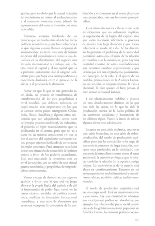 grafías, pero es obvio que la actual máquina      ducción y el consumo en el corto plazo con
de crecimiento en torno al endeudamiento          una perspectiva, con un horizonte poscapi-
y al consumo norteamericano, jalando las          talista.
exportaciones del resto del mundo, no tiene
más salida.                                          Y esa situación nos va a llevar a una serie
                                                  de elementos que no solamente implican
  Entonces, estamos hablando de un                la superación de la lógica del capital, sino
proceso que va mucho más allá de las meras        que están haciendo referencia a procesos
políticas económicas, y que hace referencia a     de mucha más larga duración y que hacen
lo que algunos autores llaman «régimen de         referencia al modo de vida. Se ha discuti-
acumulación», es decir: una serie de formas       do largamente el problema de la autoridad
de existir del capitalismo en torno a una di-     patriarcal; asimismo, el tema de la relación
námica en la distribución del ingreso; una        del hombre con la naturaleza; pero hay una
división internacional del trabajo; una rela-     cantidad enorme de otras contradicciones
ción entre el capital y el no capital que va      que necesitan cambiar urgentemente y que
a permitir, justamente, dar el oxígeno sufi-      tienen que ver con el problema, justamente,
ciente para que haya una correspondencia y        del concepto de la vida. Y el aporte de los
coherencia dinámica entre el proceso de la        pueblos primordiales de la América Latina,
oferta y el proceso de la demanda.                en ese sentido, es importantísimo: la vida a
                                                  plenitud. El bien querer, el bien pensar, el
   Parece ser que lo que se está gestando es,     bien actuar del sumak kawsay.
sin duda, un proceso de transferencia, de
transformación de los ejes geopolíticos a            Y ese planteamiento redefine y plantea
nivel mundial, que definen, entonces, un          un reto absolutamente distinto en lo que
papel mucho más importante en los que             han sido las tareas, en lo que ha sido la
se conoce como países emergentes: China,          producción teórica de la lucha política de
India, Brasil, Sudáfrica y algunas otras eco-     las corrientes socialistas y humanistas de
nomías que van adquiriendo, como parte            los últimos siglos. Vamos a tratar de ubicar
del propio proceso neoliberal, las industrias,    algunos elementos adicionales:
el poderío, el vigor manufacturero que va
declinando en el centro, pero que no va a            Estamos en una crisis sistémica, esta no es
darse en las mismas condiciones en que se         una crisis financiera, es una crisis de sobre-
dio el ascenso del capitalismo norteamerica-      producción, del modo de producción capi-
no, porque estamos hablando de estructuras        talista pero que ha coincidido –a lo largo de
de poder concretas. Pero tampoco va a darse       una serie de procesos de larga duración, pro-
desde una situación de concesión del primer       cesos muy profundos en la sociedad–, con
puesto a favor de los poderes ascendentes.        una serie de otras dimensiones como el tema
Esto está marcando la coyuntura con un            ambiental, la cuestión ecológica, que involu-
nivel de tensión, con un nivel de una virtual     cra también la relación de la especie consigo
guerra económica y geopolítica de imprede-        misma. La supervivencia de la especie está
cibles consecuencias.                             ahora en cuestionamiento. Estamos en un
                                                  entrampamiento multidimensional y necesi-
   Vamos a tratar de demostrar, con algunos       tamos ubicar, también, salidas multidimen-
gráficos y datos, que lo que está en juego        sionales.
ahora es la propia lógica del capital, y de ahí
la importancia de poder ligar, tanto en las          El modo de producción capitalista está
tareas tácticas, medidas de política econó-       en una etapa senil. Está en cuestionamiento
mica, medidas de formación institucional          y por tanto, hay una cantidad de reformas
inmediatas, y una serie de elementos que          que en el pasado podían ser absorbidas, por
permitan recuperar la coherencia de la pro-       ejemplo, las reformas del pacto social demó-
                                                  crata, de los gobiernos nacional populares en
                                                  América Latina, las mismas políticas keyne-

                                                                                            191
 